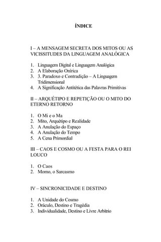 ÍNDICE



I – A MENSAGEM SECRETA DOS MITOS OU AS
VICISSITUDES DA LINGUAGEM ANALÓGICA

1. Linguagem Digital e Linguagem Analógica
2. A Elaboração Onírica
3. 3. Paradoxo e Contradição – A Linguagem
   Tridimensional
4. A Significação Antitética das Palavras Primitivas

II – ARQUÉTIPO E REPETIÇÃO OU O MITO DO
ETERNO RETORNO

1.   O Mi e o Ma
2.   Mito, Arquétipo e Realidade
3.   A Anulação do Espaço
4.   A Anulação do Tempo
5.   A Cena Primordial

III – CAOS E COSMO OU A FESTA PARA O REI
LOUCO

1. O Caos
2. Momo, o Sarcasmo


IV – SINCRONICIDADE E DESTINO

1. A Unidade do Cosmo
2. Oráculo, Destino e Tragédia
3. Individualidade, Destino e Livre Arbítrio
 