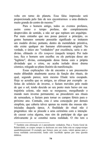 volta em torno do planeta. Essa falsa impressão será
proporcionada pelo fato de nos encontrarmos a uma distância
muito grande do centro do mesmo.24
         Para o homem antigo, todos os eventos profanos,
assim como o tempo profano, são completamente
desprovidos de sentido, a não ser que repitam um arquétipo.
Por mais estranho que nos possa parecer a princípio, os
gestos humanos somente possuirão significado se imitarem
um modelo divino; portanto, dentro da mentalidade primitiva,
não existe qualquer ato humano efetivamente original. Na
verdade, o único ato "verdadeiro" por excelência, seria o ato
divino, efetuado in illo tempore (naquele tempo). Por tudo
isso, fica o homem sem escolha: ou ele participa desse ato
"legítimo", divino, comungando dessa forma com a própria
divindade que o criou, ou acaba isolado desse drama
cósmico, relegado ao plano ilusório da manifestação.
         Essas explicações vão de encontro a um preconceito
muito difundido atualmente acerca da função dos rituais, do
qual, segundo parece, nem mesmo Eliade teria escapado.
Hoje se acredita que os antigos, ao efetuar por exemplo as
festas do solstício de inverno, o faziam movidos pelo medo
de que o sol, tendo descido ao seu ponto mais baixo em sua
trajetória celeste, não mais se reerguesse, mergulhando o
mundo num inverno permanente; ao procederem aos rituais
de semeadura, o faziam para tornar os campos férteis para o
próximo ano. Contudo, esta é uma concepção por demais
simplista, que caberia talvez apenas na mente das massas não
iniciadas daquela época. A finalidade do ritual não é
pragmática: não se procede a uma cerimônia com a intenção
de causar coisa alguma, mas sim de participar de algo que
efetivamente já se constitui numa realidade. O rito tem a

24
   Também esta afirmação só é parcialmente verdadeira. Para a Teoria Geral da
Relatividade, os corpos sempre se deslocam em uma linha reta no espaço-tempo
quadridimensional. O exemplo que forneci, para ser exato, valerá apenas para a
nossa realidade convencional, tendo sido escolhido apenas por uma questão
didática.
                                     79
 