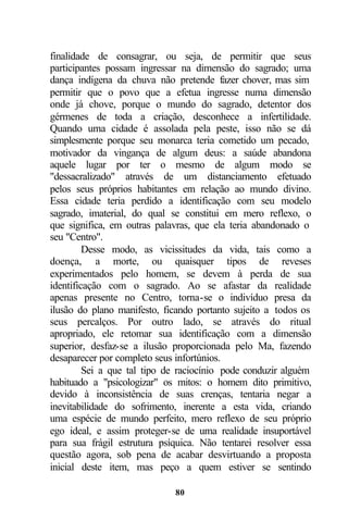 finalidade de consagrar, ou seja, de permitir que seus
participantes possam ingressar na dimensão do sagrado; uma
dança indígena da chuva não pretende fazer chover, mas sim
permitir que o povo que a efetua ingresse numa dimensão
onde já chove, porque o mundo do sagrado, detentor dos
gérmenes de toda a criação, desconhece a infertilidade.
Quando uma cidade é assolada pela peste, isso não se dá
simplesmente porque seu monarca teria cometido um pecado,
motivador da vingança de algum deus: a saúde abandona
aquele lugar por ter o mesmo de algum modo se
"dessacralizado" através de um distanciamento efetuado
pelos seus próprios habitantes em relação ao mundo divino.
Essa cidade teria perdido a identificação com seu modelo
sagrado, imaterial, do qual se constitui em mero reflexo, o
que significa, em outras palavras, que ela teria abandonado o
seu "Centro".
         Desse modo, as vicissitudes da vida, tais como a
doença, a morte, ou quaisquer tipos de reveses
experimentados pelo homem, se devem à perda de sua
identificação com o sagrado. Ao se afastar da realidade
apenas presente no Centro, torna-se o indivíduo presa da
ilusão do plano manifesto, ficando portanto sujeito a todos os
seus percalços. Por outro lado, se através do ritual
apropriado, ele retomar sua identificação com a dimensão
superior, desfaz-se a ilusão proporcionada pelo Ma, fazendo
desaparecer por completo seus infortúnios.
         Sei a que tal tipo de raciocínio pode conduzir alguém
habituado a "psicologizar" os mitos: o homem dito primitivo,
devido à inconsistência de suas crenças, tentaria negar a
inevitabilidade do sofrimento, inerente a esta vida, criando
uma espécie de mundo perfeito, mero reflexo de seu próprio
ego ideal, e assim proteger-se de uma realidade insuportável
para sua frágil estrutura psíquica. Não tentarei resolver essa
questão agora, sob pena de acabar desvirtuando a proposta
inicial deste item, mas peço a quem estiver se sentindo

                             80
 