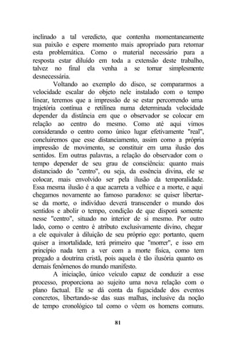inclinado a tal veredicto, que contenha momentaneamente
sua paixão e espere momento mais apropriado para retomar
esta problemática. Como o material necessário para a
resposta estar diluído em toda a extensão deste trabalho,
talvez no final ela venha a se tornar simplesmente
desnecessária.
         Voltando ao exemplo do disco, se compararmos a
velocidade escalar do objeto nele instalado com o tempo
linear, teremos que a impressão de se estar percorrendo uma
trajetória contínua e retilínea numa determinada velocidade
depender da distância em que o observador se colocar em
relação ao centro do mesmo. Como até aqui vimos
considerando o centro como único lugar efetivamente "real",
concluiremos que esse distanciamento, assim como a própria
impressão de movimento, se constituir em uma ilusão dos
sentidos. Em outras palavras, a relação do observador com o
tempo depender de seu grau de consciência: quanto mais
distanciado do "centro", ou seja, da essência divina, ele se
colocar, mais envolvido ser pela ilusão da temporalidade.
Essa mesma ilusão é a que acarreta a velhice e a morte, e aqui
chegamos novamente ao famoso paradoxo: se quiser libertar-
se da morte, o indivíduo deverá transcender o mundo dos
sentidos e abolir o tempo, condição de que disporá somente
nesse "centro", situado no interior de si mesmo. Por outro
lado, como o centro é atributo exclusivamente divino, chegar
a ele equivaler à diluição de seu próprio ego: portanto, quem
quiser a imortalidade, terá primeiro que "morrer", e isso em
princípio nada tem a ver com a morte física, como tem
pregado a doutrina cristã, pois aquela é tão ilusória quanto os
demais fenômenos do mundo manifesto.
         A iniciação, único veículo capaz de conduzir a esse
processo, proporciona ao sujeito uma nova relação com o
plano factual. Ele se dá conta da fugacidade dos eventos
concretos, libertando-se das suas malhas, inclusive da noção
de tempo cronológico tal como o vêem os homens comuns.

                              81
 