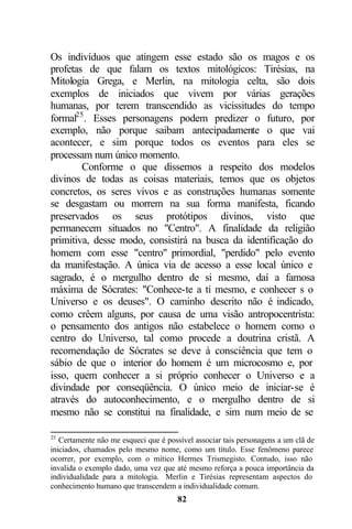 Os indivíduos que atingem esse estado são os magos e os
profetas de que falam os textos mitológicos: Tirésias, na
Mitologia Grega, e Merlin, na mitologia celta, são dois
exemplos de iniciados que vivem por várias gerações
humanas, por terem transcendido as vicissitudes do tempo
formal25 . Esses personagens podem predizer o futuro, por
exemplo, não porque saibam antecipadamente o que vai
acontecer, e sim porque todos os eventos para eles se
processam num único momento.
        Conforme o que dissemos a respeito dos modelos
divinos de todas as coisas materiais, temos que os objetos
concretos, os seres vivos e as construções humanas somente
se desgastam ou morrem na sua forma manifesta, ficando
preservados os seus protótipos divinos, visto que
permanecem situados no "Centro". A finalidade da religião
primitiva, desse modo, consistirá na busca da identificação do
homem com esse "centro" primordial, "perdido" pelo evento
da manifestação. A única via de acesso a esse local único e
sagrado, é o mergulho dentro de si mesmo, daí a famosa
máxima de Sócrates: "Conhece-te a ti mesmo, e conhecer s o
Universo e os deuses". O caminho descrito não é indicado,
como crêem alguns, por causa de uma visão antropocentrista:
o pensamento dos antigos não estabelece o homem como o
centro do Universo, tal como procede a doutrina cristã. A
recomendação de Sócrates se deve à consciência que tem o
sábio de que o interior do homem é um microcosmo e, por
isso, quem conhecer a si próprio conhecer o Universo e a
divindade por conseqüência. O único meio de iniciar-se é
através do autoconhecimento, e o mergulho dentro de si
mesmo não se constitui na finalidade, e sim num meio de se

25
   Certamente não me esqueci que é possível associar tais personagens a um clã de
iniciados, chamados pelo mesmo nome, como um título. Esse fenômeno parece
ocorrer, por exemplo, com o mítico Hermes Trismegisto. Contudo, isso não
invalida o exemplo dado, uma vez que até mesmo reforça a pouca importância da
individualidade para a mitologia. Merlin e Tirésias representam aspectos do
conhecimento humano que transcendem a individualidade comum.
                                      82
 