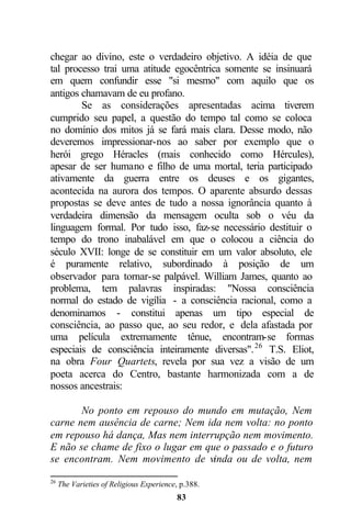 chegar ao divino, este o verdadeiro objetivo. A idéia de que
tal processo trai uma atitude egocêntrica somente se insinuará
em quem confundir esse "si mesmo" com aquilo que os
antigos chamavam de eu profano.
        Se as considerações apresentadas acima tiverem
cumprido seu papel, a questão do tempo tal como se coloca
no domínio dos mitos já se fará mais clara. Desse modo, não
deveremos impressionar-nos ao saber por exemplo que o
herói grego Héracles (mais conhecido como Hércules),
apesar de ser humano e filho de uma mortal, teria participado
ativamente da guerra entre os deuses e os gigantes,
acontecida na aurora dos tempos. O aparente absurdo dessas
propostas se deve antes de tudo a nossa ignorância quanto à
verdadeira dimensão da mensagem oculta sob o véu da
linguagem formal. Por tudo isso, faz-se necessário destituir o
tempo do trono inabalável em que o colocou a ciência do
século XVII: longe de se constituir em um valor absoluto, ele
é puramente relativo, subordinado à posição de um
observador para tornar-se palpável. William James, quanto ao
problema, tem palavras inspiradas: "Nossa consciência
normal do estado de vigília - a consciência racional, como a
denominamos - constitui apenas um tipo especial de
consciência, ao passo que, ao seu redor, e dela afastada por
uma película extremamente tênue, encontram-se formas
especiais de consciência inteiramente diversas". 26 T.S. Eliot,
na obra Four Quartets, revela por sua vez a visão de um
poeta acerca do Centro, bastante harmonizada com a de
nossos ancestrais:

       No ponto em repouso do mundo em mutação, Nem
carne nem ausência de carne; Nem ida nem volta: no ponto
em repouso há dança, Mas nem interrupção nem movimento.
E não se chame de fixo o lugar em que o passado e o futuro
se encontram. Nem movimento de vinda ou de volta, nem

26
     The Varieties of Religious Experience, p.388.
                                          83
 