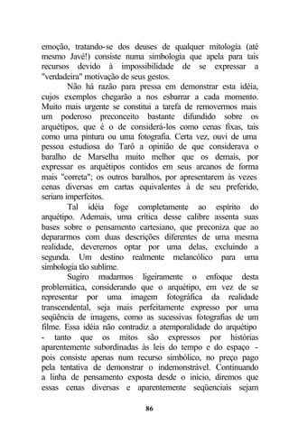 emoção, tratando-se dos deuses de qualquer mitologia (até
mesmo Javé!) consiste numa simbologia que apela para tais
recursos devido à impossibilidade de se expressar a
"verdadeira" motivação de seus gestos.
        Não há razão para pressa em demonstrar esta idéia,
cujos exemplos chegarão a nos esbarrar a cada momento.
Muito mais urgente se constitui a tarefa de removermos mais
um poderoso preconceito bastante difundido sobre os
arquétipos, que é o de considerá-los como cenas fixas, tais
como uma pintura ou uma fotografia. Certa vez, ouvi de uma
pessoa estudiosa do Tarô a opinião de que considerava o
baralho de Marselha muito melhor que os demais, por
expressar os arquétipos contidos em seus arcanos de forma
mais "correta"; os outros baralhos, por apresentarem às vezes
cenas diversas em cartas equivalentes à de seu preferido,
seriam imperfeitos.
        Tal idéia foge completamente ao espírito do
arquétipo. Ademais, uma crítica desse calibre assenta suas
bases sobre o pensamento cartesiano, que preconiza que ao
depararmos com duas descrições diferentes de uma mesma
realidade, deveremos optar por uma delas, excluindo a
segunda. Um destino realmente melancólico para uma
simbologia tão sublime.
        Sugiro mudarmos ligeiramente o enfoque desta
problemática, considerando que o arquétipo, em vez de se
representar por uma imagem fotográfica da realidade
transcendental, seja mais perfeitamente expresso por uma
seqüência de imagens, como as sucessivas fotografias de um
filme. Essa idéia não contradiz a atemporalidade do arquétipo
- tanto que os mitos são expressos por histórias
aparentemente subordinadas às leis do tempo e do espaço -
pois consiste apenas num recurso simbólico, no preço pago
pela tentativa de demonstrar o indemonstrável. Continuando
a linha de pensamento exposta desde o início, diremos que
essas cenas diversas e aparentemente seqüenciais sejam

                             86
 