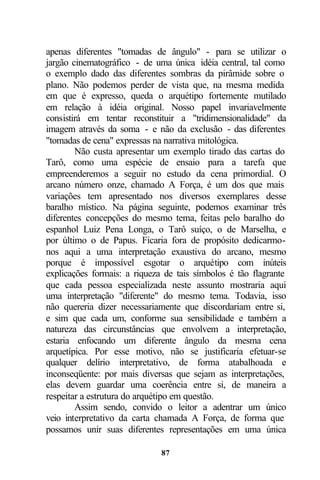 apenas diferentes "tomadas de ângulo" - para se utilizar o
jargão cinematográfico - de uma única idéia central, tal como
o exemplo dado das diferentes sombras da pirâmide sobre o
plano. Não podemos perder de vista que, na mesma medida
em que é expresso, queda o arquétipo fortemente mutilado
em relação à idéia original. Nosso papel invariavelmente
consistirá em tentar reconstituir a "tridimensionalidade" da
imagem através da soma - e não da exclusão - das diferentes
"tomadas de cena" expressas na narrativa mitológica.
        Não custa apresentar um exemplo tirado das cartas do
Tarô, como uma espécie de ensaio para a tarefa que
empreenderemos a seguir no estudo da cena primordial. O
arcano número onze, chamado A Força, é um dos que mais
variações tem apresentado nos diversos exemplares desse
baralho místico. Na página seguinte, podemos examinar três
diferentes concepções do mesmo tema, feitas pelo baralho do
espanhol Luiz Pena Longa, o Tarô suíço, o de Marselha, e
por último o de Papus. Ficaria fora de propósito dedicarmo-
nos aqui a uma interpretação exaustiva do arcano, mesmo
porque é impossível esgotar o arquétipo com inúteis
explicações formais: a riqueza de tais símbolos é tão flagrante
que cada pessoa especializada neste assunto mostraria aqui
uma interpretação "diferente" do mesmo tema. Todavia, isso
não quereria dizer necessariamente que discordariam entre si,
e sim que cada um, conforme sua sensibilidade e também a
natureza das circunstâncias que envolvem a interpretação,
estaria enfocando um diferente ângulo da mesma cena
arquetípica. Por esse motivo, não se justificaria efetuar-se
qualquer delírio interpretativo, de forma atabalhoada e
inconseqüente: por mais diversas que sejam as interpretações,
elas devem guardar uma coerência entre si, de maneira a
respeitar a estrutura do arquétipo em questão.
        Assim sendo, convido o leitor a adentrar um único
veio interpretativo da carta chamada A Força, de forma que
possamos unir suas diferentes representações em uma única

                              87
 