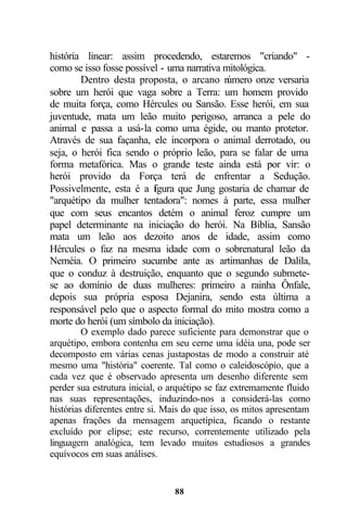 história linear: assim procedendo, estaremos "criando" -
como se isso fosse possível - uma narrativa mitológica.
        Dentro desta proposta, o arcano n    úmero onze versaria
sobre um herói que vaga sobre a Terra: um homem provido
de muita força, como Hércules ou Sansão. Esse herói, em sua
juventude, mata um leão muito perigoso, arranca a pele do
animal e passa a usá-la como uma égide, ou manto protetor.
Através de sua façanha, ele incorpora o animal derrotado, ou
seja, o herói fica sendo o próprio leão, para se falar de uma
forma metafórica. Mas o grande teste ainda está por vir: o
herói provido da Força terá de enfrentar a Sedução.
Possivelmente, esta é a fgura que Jung gostaria de chamar de
                          i
"arquétipo da mulher tentadora": nomes à parte, essa mulher
que com seus encantos detém o animal feroz cumpre um
papel determinante na iniciação do herói. Na Bíblia, Sansão
mata um leão aos dezoito anos de idade, assim como
Hércules o faz na mesma idade com o sobrenatural leão da
Neméia. O primeiro sucumbe ante as artimanhas de Dalila,
que o conduz à destruição, enquanto que o segundo submete-
se ao domínio de duas mulheres: primeiro a rainha Ônfale,
depois sua própria esposa Dejanira, sendo esta última a
responsável pelo que o aspecto formal do mito mostra como a
morte do herói (um símbolo da iniciação).
         O exemplo dado parece suficiente para demonstrar que o
arquétipo, embora contenha em seu cerne uma idéia una, pode ser
decomposto em várias cenas justapostas de modo a construir até
mesmo uma "história" coerente. Tal como o caleidoscópio, que a
cada vez que é observado apresenta um desenho diferente sem
perder sua estrutura inicial, o arquétipo se faz extremamente fluido
nas suas representações, induzindo-nos a considerá-las como
histórias diferentes entre si. Mais do que isso, os mitos apresentam
apenas frações da mensagem arquetípica, ficando o restante
excluído por elipse; este recurso, correntemente utilizado pela
linguagem analógica, tem levado muitos estudiosos a grandes
equívocos em suas análises.


                                88
 