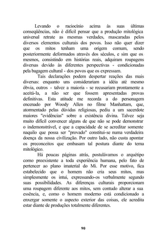 Levando o raciocínio acima às suas últimas
conseqüências, não é difícil pensar que a produção mitológica
universal retrate as mesmas verdades, mascaradas pelos
diversos elementos culturais dos povos. Isso não quer dizer
que os mitos tenham uma origem comum, sendo
posteriormente deformados através dos séculos, e sim que os
mesmos, consistindo em histórias reais, adquiram roupagens
diversas devido às diferentes perspectivas - condicionadas
pela bagagem cultural - dos povos que os expressam.
         Tais declarações podem despertar reações das mais
diversas: enquanto uns considerariam a idéia até mesmo
óbvia, outros - talvez a maioria - se recusariam prontamente a
aceitá-la, a não ser que fossem apresentadas provas
definitivas. Esta atitude me recorda a do personagem
encenado por Woody Allen no filme Manhattam, que,
atormentado pelas dúvidas religiosas, pediu a um sacerdote
maiores "evidências" sobre a existência divina. Talvez seja
muito difícil convencer alguns de que não se pode demonstrar
o indemonstrável, e que a capacidade de se acreditar somente
naquilo que possa ser "provado" constitui-se numa verdadeira
doença da nossa civilização. Por outro lado, não custa apontar
os preconceitos que embasam tal postura diante do tema
mitológico.
         Há poucas páginas atrás, postulávamos o arquétipo
como preexistente a toda experiência humana, pelo fato de
pertencer ao plano imaterial do Mi. Por esse motivo, fica
estabelecido que o homem não cria seus mitos, mas
simplesmente os intui, expressando-os verbalmente segundo
suas possibilidades. As diferenças culturais proporcionam
uma roupagem diferente aos mitos, sem contudo alterar a sua
essência, e, como o homem moderno está condicionado a
enxergar somente o aspecto exterior das coisas, ele acredita
estar diante de produções totalmente diferentes.



                             90
 