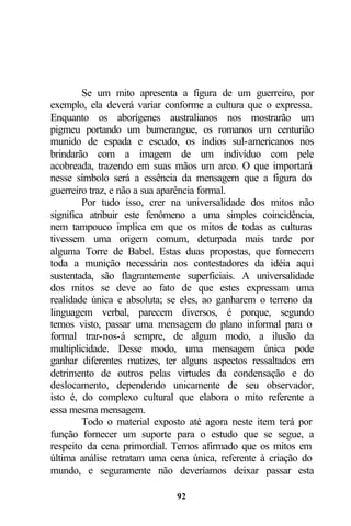 Se um mito apresenta a figura de um guerreiro, por
exemplo, ela deverá variar conforme a cultura que o expressa.
Enquanto os aborígenes australianos nos mostrarão um
pigmeu portando um bumerangue, os romanos um centurião
munido de espada e escudo, os índios sul-americanos nos
brindarão com a imagem de um indivíduo com pele
acobreada, trazendo em suas mãos um arco. O que importará
nesse símbolo será a essência da mensagem que a figura do
guerreiro traz, e não a sua aparência formal.
         Por tudo isso, crer na universalidade dos mitos não
significa atribuir este fenômeno a uma simples coincidência,
nem tampouco implica em que os mitos de todas as culturas
tivessem uma origem comum, deturpada mais tarde por
alguma Torre de Babel. Estas duas propostas, que fornecem
toda a munição necessária aos contestadores da idéia aqui
sustentada, são flagrantemente superficiais. A universalidade
dos mitos se deve ao fato de que estes expressam uma
realidade única e absoluta; se eles, ao ganharem o terreno da
linguagem verbal, parecem diversos, é porque, segundo
temos visto, passar uma mensagem do plano informal para o
formal trar-nos-á sempre, de algum modo, a ilusão da
multiplicidade. Desse modo, uma mensagem única pode
ganhar diferentes matizes, ter alguns aspectos ressaltados em
detrimento de outros pelas virtudes da condensação e do
deslocamento, dependendo unicamente de seu observador,
isto é, do complexo cultural que elabora o mito referente a
essa mesma mensagem.
         Todo o material exposto até agora neste item terá por
função fornecer um suporte para o estudo que se segue, a
respeito da cena primordial. Temos afirmado que os mitos em
última análise retratam uma cena única, referente à criação do
mundo, e seguramente não deveríamos deixar passar esta

                             92
 