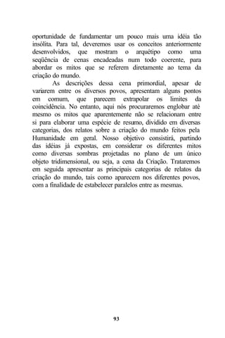 oportunidade de fundamentar um pouco mais uma idéia tão
insólita. Para tal, deveremos usar os conceitos anteriormente
desenvolvidos, que mostram o arquétipo como uma
seqüência de cenas encadeadas num todo coerente, para
abordar os mitos que se referem diretamente ao tema da
criação do mundo.
         As descrições dessa cena primordial, apesar de
variarem entre os diversos povos, apresentam alguns pontos
em comum, que parecem extrapolar os limites da
coincidência. No entanto, aqui nós procuraremos englobar até
mesmo os mitos que aparentemente não se relacionam entre
si para elaborar uma espécie de resumo, dividido em diversas
categorias, dos relatos sobre a criação do mundo feitos pela
Humanidade em geral. Nosso objetivo consistirá, partindo
das idéias já expostas, em considerar os diferentes mitos
como diversas sombras projetadas no plano de um único
objeto tridimensional, ou seja, a cena da Criação. Trataremos
em seguida apresentar as principais categorias de relatos da
criação do mundo, tais como aparecem nos diferentes povos,
com a finalidade de estabelecer paralelos entre as mesmas.




                             93
 
