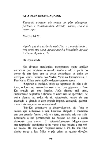 A) O DEUS DESPEDAÇADO.

       Enquanto comiam, ele tomou um pão, abençoou,
       partiu-o e distribuiu-lhes, dizendo: Tomai, isto é o
       meu corpo

       Marcos, 14:22.


       Aquele que é a essência mais fina - o mundo todo o
       tem como sua alma. Aquele que é a Realidade. Aquele
       é Atman. Aquele és Tu

       Os Upanishads

        Nas diversas mitologias, encontramos muito amiúde
narrativas que mostram o mundo sendo criado a partir do
corpo de um deus que se deixa despedaçar. À guisa de
exemplo, temos Purusha nos Vedas, Ymir na Escandinávia, e
Pan-Ku na China, cujo sacrifício descreveremos agora:
        "Segundo a tradição, antes da separação do céu e da
terra, o Universo assemelhava-se a um ovo gigantesco. Pan-
Ku crescia em seu interior. Após dezoito mil anos,
subitamente despertou e abrindo os olhos não se apercebeu de
coisa alguma ao redor de si. Atordoado, tomou de um
machado e girando-o com grande ímpeto, conseguiu quebrar
a casca do ovo, com enorme estrondo...
        "Pan-Ku continuava a desenvolver-se, tão forte e
sólido, que sustentava o céu. Contudo, chegado o momento
em que estando firmes o céu e a terra, entendeu não ser mais
necessária a sua permanência na posição de eixo e assim
deitou-se para morrer. E metamorfoseou-se. Magicamente
sua respiração transforma-se no vento e nas nuvens e sua voz
no trovão. De seu olho esquerdo nasce o sol. De seu olho
direito surge a lua. Mãos e pés criam as quatro direções

                            94
 