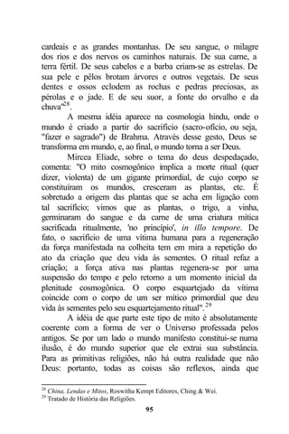 cardeais e as grandes montanhas. De seu sangue, o milagre
dos rios e dos nervos os caminhos naturais. De sua carne, a
terra fértil. De seus cabelos e a barba criam-se as estrelas. De
sua pele e pêlos brotam árvores e outros vegetais. De seus
dentes e ossos eclodem as rochas e pedras preciosas, as
pérolas e o jade. E de seu suor, a fonte do orvalho e da
chuva"28 .
         A mesma idéia aparece na cosmologia hindu, onde o
mundo é criado a partir do sacrifício (sacro-ofício, ou seja,
"fazer o sagrado") de Brahma. Através desse gesto, Deus se
transforma em mundo, e, ao final, o mundo torna a ser Deus.
         Mircea Eliade, sobre o tema do deus despedaçado,
comenta: "O mito cosmogônico implica a morte ritual (quer
dizer, violenta) de um gigante primordial, de cujo corpo se
constituíram os mundos, cresceram as plantas, etc. É
sobretudo a origem das plantas que se acha em ligação com
tal sacrifício; vimos que as plantas, o trigo, a vinha,
germinaram do sangue e da carne de uma criatura mítica
sacrificada ritualmente, 'no princípio', in illo tempore. De
fato, o sacrifício de uma vítima humana para a regeneração
da força manifestada na colheita tem em mira a repetição do
ato da criação que deu vida às sementes. O ritual refaz a
criação; a força ativa nas plantas regenera-se por uma
suspensão do tempo e pelo retorno a um momento inicial da
plenitude cosmogônica. O corpo esquartejado da vítima
coincide com o corpo de um ser mítico primordial que deu
vida às sementes pelo seu esquartejamento ritual". 29
         A idéia de que parte este tipo de mito é absolutamente
coerente com a forma de ver o Universo professada pelos
antigos. Se por um lado o mundo manifesto constitui-se numa
ilusão, é do mundo superior que ele extrai sua substância.
Para as primitivas religiões, não há outra realidade que não
Deus: portanto, todas as coisas são reflexos, ainda que

28
     China, Lendas e Mitos, Roswitha Kempt Editores, Ching & Wei.
29
     Tratado de História das Religiões.
                                       95
 