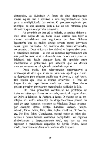 distorcidos, da divindade. A figura do deus despedaçado
mostra aquilo que é invisível e uno fragmentando-se para
gerar a multiplicidade das coisas. O processo equivale, por
exemplo, ao que acontece com a luz do sol, refratada pela
atmosfera, quando se produz o arco-íris.
        Ao contrário do que crê a maioria, os antigos tinham a
mais clara noção de um Deus único, embora sem fazer o
mesmo estardalhaço dos seguidores de Javé. Sabiam
igualmente que os muitos deuses seriam apenas derivados
dessa figura primordial. Ao contrário das outras divindades,
no entanto, o Deus único era inominável, e inapreensível para
a consciência humana - o que os romanos representaram em
seu panteão como o deus desconhecido. Pelo menos para os
iniciados, não havia qualquer idéia de oposição entre
monoteísmo e politeísmo, por saberem que os deuses
menores eram meras refrações da divindade superior.
        Desse modo, fica relativamente compreensível a
simbologia do deus que se dá em sacrifício: aquilo que é uno
se despedaça para originar aquilo que é diverso, o uni-verso.
Daí resulta que todo o mundo observável é feito de
fragmentos do corpo divino, ainda que nosso olhos não o
possam perceber, por estarem mergulhados na ilusão do Ma.
        Esta cena primordial constitui-se no protótipo de
todos os mitos que falam do despedaçamento de algum deus,
de Osíris a Dioniso, de Purusha a Jesus. O mesmo se dá em
relação aos mitos referentes ao despedaçamento parcial ou
total de seres humanos: somente na Mitologia Grega teríamos
por exemplo Orfeu, Penteu, Lábdaco, Actéon, Pélops,
Absirto, Éson, Pélias, Hias, Átis, Aglau, Calíleon, Orcômeno,
etc. No livro Édipo Claudicante, mostrei como os mitos dos
deuses e heróis feridos, castrados, decapitados ou cegados
simbolizavam o despedaçamento total, que por sua vez
reproduz o mencionado arquétipo. Os heróis feridos, desse
modo, encarnam esse deus sacrificado in illo tempore.


                             96
 