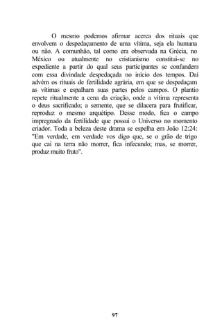O mesmo podemos afirmar acerca dos rituais que
envolvem o despedaçamento de uma vítima, seja ela humana
ou não. A comunhão, tal como era observada na Grécia, no
México ou atualmente no cristianismo constitui-se no
expediente a partir do qual seus participantes se confundem
com essa divindade despedaçada no início dos tempos. Daí
advém os rituais de fertilidade agrária, em que se despedaçam
as vítimas e espalham suas partes pelos campos. O plantio
repete ritualmente a cena da criação, onde a vítima representa
o deus sacrificado; a semente, que se dilacera para frutificar,
reproduz o mesmo arquétipo. Desse modo, fica o campo
impregnado da fertilidade que possui o Universo no momento
criador. Toda a beleza deste drama se espelha em João 12:24:
"Em verdade, em verdade vos digo que, se o grão de trigo
que cai na terra não morrer, fica infecundo; mas, se morrer,
produz muito fruto".




                              97
 