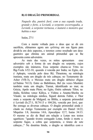 B) O DRAGÃO PRIMORDIAL

       Naquele dia, punirá Javé, com a sua espada irada,
       grande e forte, a Leviatã, a serpente escorregadia, a
       Leviatã, a serpente tortuosa, e matará o monstro que
       habita o mar

       Isaías, 27:1

         Com a mente voltada para o deus que se dá em
sacrifício, efetuemos agora um splitting em sua figura para
dividi-la em dois aspectos, e teremos como resultado um deus
guerreiro que elimina um animal primordial que se lhe
apresenta como adversário.
         As mais das vezes, os mitos apresentam           esse
adversário sob a forma de um dragão ou serpente, cujos
exemplos são inúmeros. Essa serpente chama-se Vrtra no
Rig-Veda I-52-10, quando é vencida por Indra; no Egito, ela
é Aphopis, vencida pelo deus Rê; Thraetona, na mitologia
iraniana, mata um dragão de três cabeças; no Testamento de
Asher (VII-3), o Messias mata um dragão debaixo d'água
(cf.Salmo 74:13). Entre os Babilônios, Bel (às vezes Marduk)
também mata um dragão, Tiamat, identificado ao mar; na
Grécia, Apolo mata Píton; no Egito, Osíris submete Tífon; na
õndia, Krishna vence Kâliya, e Vishnu a Ananta-Shesha ou
Vâsuki; na mitologia nórdica, Sigurd derrota Fafnir, e Thor
mata a serpente de Midgard; na Bíblia, a serpente primordial
é Leviatã (Is.27:1, Sl.74:13 e 104:26), vencida por Javé, que
lhe esmaga as diversas cabeças. O dragão primordial ainda é
citado no Antigo Testamento por exemplo em Daniel 14:22,
Miquéias 1:8, Jeremias 14:6, Apocalipse 12:7, Isaías 34:13.
O mesmo se diz de Baal em relação a Lotan nos textos
ugaríticos: "quando tiveres esmagado Lotan, ferido à morte a
serpente fugaz, a cobra que serpenteia, o tirano de sete
cabeças..." Na doutrina hindu, o dragão se identifica com o

                             98
 