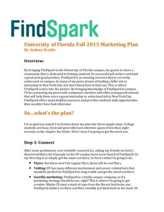University of Florida Fall 2015 Marketing Plan
By: Sydney Brodie
Overview:
By bringing FindSpark to the University of Florida campus, my goal is to share a
community that is dedicated to helping students be successful job seekers and land
a great post-grad position. FindSpark is an amazing resource that is currently
underused on campus. So many of my peers dream of landing a killer job or
internship in New York City, but don’t know how to find one. This is where
FindSpark comes into the picture. By bringing knowledge of FindSpark to campus,
I’ll be connecting my peers with companies, mentors and other young professionals
that will help them score a great internship or entry-level job in New York City.
FindSpark offers many helpful resources and provides students with opportunities
they wouldn’t have had otherwise.
So…what’s the plan?
I’m so glad you asked! I’ve broken down my plan into three simple steps. College
students are busy, tired and generally have attention spans of less than eight
seconds, so the simpler the better. Here’s how I’m going to get the word out:
Step 1: Connect
After some preliminary, non-scientific research (i.e. asking my friends via text) I
discovered that a lot of people on the UF campus have never heard of FindSpark. So
my first step is to simply get the name out there. So here’s what I’m going to do:
 Flyers: But these won’t be regular fliers, these will be cool fliers.
 Tabling: UF has many different involvement and career-related fairs that
would be perfect for FindSpark to snag a table and get the word out there.
 Guerilla marketing: FindSpark is a totally unique company, so it’s
marketing strategy should be too, right? This is where I’m going to get
creative. Maybe I’ll steal a stack of cups from the library Starbucks, put
FindSpark stickers on them and then sneakily put them back in the stack. Or
 