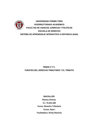UNIVERSIDAD FERMÍN TORO
VICERRECTORADO ACADÉMICO
FACULTAD DE CIENCIAS JURÍDICAS Y POLÍTICAS
ESCUELA DE DERECHO
SISTEMA DE APRENDIZAJE INTERACTIVO A DISTANCIA (SAIA)
TEMAS 4 Y 5:
FUENTES DEL DERECHO TRIBUTARIO Y EL TRIBUTO
BACHILLER:
Rosmy Chávez
C.I. 19.423.389
Curso: Derecho Tributario
Curso: Saia I
Facilitadora: Emily Ramírez
 