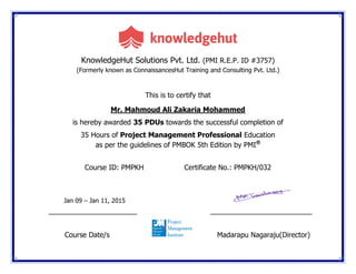 KnowledgeHut Solutions Pvt. Ltd. (PMI R.E.P. ID #3757)
(Formerly known as ConnaissancesHut Training and Consulting Pvt. Ltd.)
This is to certify that
Mr. Mahmoud Ali Zakaria Mohammed
is hereby awarded 35 PDUs towards the successful completion of
35 Hours of Project Management Professional Education
as per the guidelines of PMBOK 5th Edition by PMI®
Course ID: PMPKH Certificate No.: PMPKH/032
Jan 09 – Jan 11, 2015
____________________ _______________________
Course Date/s Madarapu Nagaraju(Director)
 