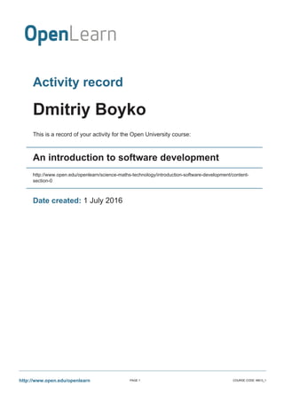Activity record
Dmitriy Boyko
This is a record of your activity for the Open University course:
An introduction to software development
http://www.open.edu/openlearn/science-maths-technology/introduction-software-development/content-
section-0
Date created: 1 July 2016
http://www.open.edu/openlearn PAGE 1 COURSE CODE: M813_1
 
