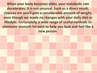 When your body becomes older, your metabolic rate
    decelerates. It is not unusual. Such as a direct result,
 chances are you'll gain a considerable amount of weight,
 even though we made no changes with your daily diet or
 lifestyle. Fortunately, a wide range of useful methods to
eliminate stomach fat exist to help you look and feel like a
                          new person.
 