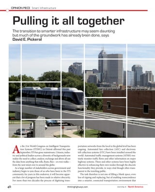 thinkinghighways.com46 Vol 9 No 4 North America
OPINION PIECE Smart infrastructure
The transition to smarter infrastructure may seem daunting
but much of the groundwork has already been done, says
David E. Pickeral
Pulling it all together
A
s the 21st World Congress on Intelligent Transporta-
tion Systems (ITSWC) in Detroit affirmed this past
September, ITS has gone mainstream. Citizens, indus-
try and political leaders across a diversity of backgrounds now
realize the need to collect, analyze, exchange and above all use
the data from anything that rolls, floats, flies – or even walks –
from the next street over to around the globe.
As a large number of stakeholders across government and
industry begin to join those of us who have been in the ITS
community for years in this endeavor, it will become appar-
ent that a lot of progress has been made in relative obscurity.
For more than two decades the process of digitizing trans-
portation networks from the local to the global level has been
ongoing. Automated fare collection (AFC) and electronic
toll collection systems (ETC) have been installed around the
world. Automated traffic management systems (ATMS) rou-
tinely monitor traffic flows and other information on major
highway systems. These and other systems have been highly
effective in enhancing their own modes through the discrete
functionality they provide, in ways vital though often trans-
parent to the traveling public.
The task therefore is not one of filling a blank space, even
less of ripping and replacing, but of enabling transcendence
into a smarter, connected transportation environment that
 