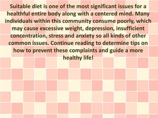 Suitable diet is one of the most significant issues for a
 healthful entire body along with a centered mind. Many
individuals within this community consume poorly, which
    may cause excessive weight, depression, insufficient
   concentration, stress and anxiety so all kinds of other
  common issues. Continue reading to determine tips on
    how to prevent these complaints and guide a more
                         healthy life!
 
