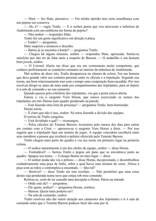 — Hum — fez Slate, pensativo. — Em minha opinião tem certa semelhança com
um pepino em conserva.
— Ah, é? — rugiu Tratlo. — E o senhor pensa que vou atravessar a nebulosa de
Andrômeda com um emblema em forma de pepino?
— Não senhor — respondeu Slate.
Tratlo fez um gesto significativo em direção à placa.
— Então? — perguntou.
Slate suspirou e arrancou o desenho.
— Batins já se encontra a bordo? — perguntou Tratlo.
— Chegou há alguns minutos, senhor — respondeu Slate, apressado. Sentia-se
satisfeito por não ter de falar mais a respeito de Baroon. — O andarilho é um homem
bem jovem, senhor.
— O Coronel Alurin me disse que era um cosmonauta muito competente, que
conhece perfeitamente as condições reinantes no interior da nebulosa de Andrômeda.
Mal acabou de dizer isto, Tratlo desapareceu na câmara da eclusa. Era um homem
que dava grande valor aos contatos pessoais entre os oficiais e a tripulação. Segundo sua
teoria, um bom relacionamento traz com o tempo uma cooperação bem-sucedida. Por isso
resolveu dirigir-se antes de mais nada aos compartimentos dos tripulantes, para só depois
ir à sala de comando e ao seu camarote.
Quando passou pelo refeitório dos tripulantes, viu que a porta estava aberta.
Entrou e viu o sargento Vern Horun, que estava escrevendo os nomes dos
tripulantes em três fileiras num quadro pendurado na parede.
— Está fazendo uma lista de presença? — perguntou Tratlo, bem-humorado.
Horun sorriu.
— É claro que não é isso, senhor. Só estou fazendo a divisão das equipes.
O sorriso de Tratlo congelou.
— Está dividindo o quê? — resmungou.
— Pelos cálculos do Tenente Baroon, levaremos pelo menos dez dias para entrar
em contato com a Crest — apressou-se o sargento Vern Horun a dizer. — Por isso
sugeriu que a tripulação faça um torneio de jogos. A equipe vencedora escolherá entre
seus membros a pessoa que receberá o prêmio oferecido pelo Tenente Baroon.
Tratlo chegou mais perto do quadro e viu seu nome em primeiro lugar na primeira
coluna.
— O senhor naturalmente é um dos chefes de equipe, senhor — disse Horun.
— Formidável! — berrou Tratlo e pegou um pano que se encontrava junto ao
quadro. Apagou seu nome. — Coloque Batins no meu lugar — disse.
— O senhor ainda não viu o prêmio — disse Horun, decepcionado, e desembrulhou
cuidadosamente uma peça de linho, sobre a qual havia uma mistura de cores. Alisou a
peça com as mãos e contemplou-a encantado. — Que tal?
— Horrível! — disse Tratlo em tom resoluto. — Não permitirei que uma coisa
destas seja pendurada numa nave que esteja sob meu comando.
Retirou-se, certo de ter causado uma decepção a Horun. Parou na entrada.
— Onde está ele? — perguntou.
— Ele quem, senhor? — perguntou Horun, confuso.
— Baroon. Quem mais poderia ser?
— Na sala de comando, senhor.
Tratlo resolveu não dar maior atenção aos camarotes dos tripulantes e ir à sala de
comando antes que o Tenente Baroon pudesse fazer das suas por lá.
 