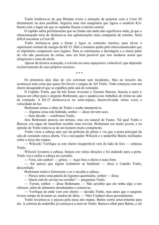 Tratlo lembrou-se de que Rhodan tivera a intenção de penetrar com a Crest III
diretamente na área proibida. Seguiria uma reta imaginária que ligava o estaleiro KA-
barato com o lugar em que se supunha ficasse o núcleo central.
O capitão sabia perfeitamente que no fundo este dado não significava nada, já que o
ultracouraçado teria de deslocar-se nas aglomerações mais compactas de estrelas. Seria
difícil encontrar a Crest III.
Tratlo inclinou-se para a frente e ligou os controles mestres, para ativar o
suprimento normal de energia da KI-33. Dali a instantes pediu pelo intercomunicador que
os tripulantes ocupassem seus lugares. Para os astronautas a decolagem e a maior parte
do vôo não passavam de rotina, mas era bem possível que isso mudasse assim que
atingissem a zona de alerta.
Apesar da técnica avançada, a corveta era uma espaçonave vulnerável, que dependia
exclusivamente de seus próprios recursos.
* * *
Os primeiros dois dias de vôo correram sem incidentes. Mas no terceiro dia
aconteceu uma coisa que quase fez ferver o sangue de Arl Tratlo. Tudo começou com um
cheiro desagradável que se espalhou pela sala de comando.
O Capitão Tratlo, que há três horas revezara o Tenente Baroon, franziu o nariz e
lançou um olhar para o sargento Borkmann, que o ajudava nos trabalhos de rotina na sala
de comando. A KI-33 deslocava-se no semi-espaço, desenvolvendo várias vezes a
velocidade da luz.
Borkmann notou o olhar de Tratlo e soube interpretá-lo.
— Alguma coisa está fedendo, senhor — disse em tom seco.
— Sem dúvida — confirmou Tratlo.
Jens Borkmann parecia um terrano, mas era natural de Fauno. Tal qual Tratlo e
Baroon, era capaz de manobrar sozinho uma corveta. Borkmann era muito jovem, e na
opinião de Tratlo tratava-se de um homem muito competente.
Tratlo virou a cabeça sem sair da poltrona do piloto e viu que a porta principal da
sala de comando estava aberta. Viu o navegador Wilcock e o andarilho Batins inclinados
sobre a mesa dos mapas.
— Wilcock! Verifique se este cheiro insuportável vem do lado de fora — ordenou
Tratlo.
Wilcock levantou a cabeça, farejou em várias direções e foi andando para a porta.
Tratlo viu-o enfiar a cabeça no corredor.
— Vem, sim senhor! — gritou. — Aqui fora o cheiro é mais forte.
— Até parece que alguns isoladores se fundiram — disse o Capitão Tratlo,
desconfiado.
Borkmann inalava fortemente o ar e sacudiu a cabeça.
— Parece antes uma panela de legumes queimados, senhor — disse.
— Quem está de serviço na cozinha? — perguntou Tratlo.
— Veroni, senhor — disse Borkmann. — Não acredito que ele tenha algo a nos
oferecer, além de alimentos desidratados e conservas.
— Verifique de onde vem este cheiro — decidiu Tratlo, mas antes que o sargento
tivesse tempo de levantar-se, mudou de idéia. — Não! Cuidarei disso pessoalmente.
Tratlo levantou-se e passou pela mesa dos mapas. Batins sorriu amavelmente para
ele. A cortesia do andarilho já começava a enervar Tratlo. Bastava olhar para Batins, e ele
 