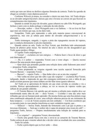 sorria que nem um idiota ou desfiava algumas fórmulas de cortesia. Tratlo fez questão de
chegar ao corredor o mais depressa possível.
Conforme Wilcock já notara, no corredor o cheiro era mais forte. Arl Tratlo dirigiu-
se ao elevador antigravitacional e deixou que este o levasse ao convés em que ficavam os
compartimentos dos tripulantes.
Quando ia saindo do poço do elevador, quase esbarrou no cabo Ellis Weingarth, que
fechara o nariz com os dedos polegar e indicador da mão direita.
— Desculpe, senhor — disse Weingarth com a voz fanhosa. — Se eu tiver de ficar
aqui mais um minuto que seja, eu me dano todo.
Estupefato, Tratlo quis repreender o cabo pela maneira pouco convencional de
exprimir-se, mas este já saltara para dentro do elevador antigravitacional e ia se
afastando.
Tratlo resmungou, zangado, e seguiu a pista das repugnantes nuvens de vapores,
que o conduziu diretamente à sala dos tripulantes.
Quando entrou na sala, Tratlo viu Peyt Veroni, que distribuía todo entusiasmado
bacias de plástico pelas mesas. No interior da sala o cheiro era tão desagradável que
Tratlo quase perdeu o fôlego.
O Capitão Tratlo empertigou-se.
— Veroni! — exclamou em tom enérgico. — Poderia fazer o favor de dizer o que
está fabricando aí?
— Ah, é o senhor — respondeu Veroni com o rosto alegre. — Queria mesmo
oferecer-lhe uma porção desta iguaria.
— Quer dizer que pretendia guardar uma refeição deste caldo fedorento para mim?
— perguntou Tratlo, estupefato.
— Estou preparando as vergetas segundo uma receita especial fornecida pelo
Tenente Baroon — respondeu Veroni.
— Baroon? — repetiu Tratlo. — Que diabo vêm a ser as tais das vergetas?
— Não venha me dizer que não sabe o que são vergetas! — exclamou Peyt Veroni,
indignado, dando a impressão de que não conseguia conformar-se com a idéia de que
ainda existiam pessoas que nunca tinham ouvido falar nessa iguaria saborosa.
Arl Tratlo já se aproximara do balcão em que eram servidas as comidas e viu a
cozinha. Retirou apressadamente a cabeça, ao ver as nuvens de vapores verdes que
subiam de um grande caldeirão.
— O Tenente Baroon é de opinião que até mesmo a refeição mais simples deve ser
transformada numa obra de arte — disse Veroni. — Cozinhar é uma das artes mais
refinadas que um ser humano pode aprender. Da mesma forma que uma boa pintura exige
uma combinação adequada de cores, uma refeição saborosa precisa de um sortimento de
bons temperos — a voz de Veroni assumiu um tom sonhador. — Um bom cozinheiro que
se encontra junto às suas panelas transforma-se num verdadeiro regente, que...
— Silêncio! — berrou Tratlo, batendo tão fortemente com o pé que os pratos e as
travessas tilintaram. — Será que o senhor não é capaz de preparar uma xícara de café? —
perguntou Tratlo, furioso. — Prepare imediatamente uma refeição de verdade para os
tripulantes.
— E as vergetas? — perguntou Veroni, desconsolado.
— Encha uma grande bacia com elas e envie-as ao camarote do Tenente Baroon.
Tenho certeza de que o tenente saberá dar o devido valor ao resultado dos seus conselhos.
Tratlo foi saindo.
— Feche a porta depois que eu tiver saído — disse.
 
