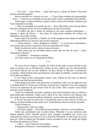 — Ora veja! — disse Tratlo. — Quer dizer que é a cabeça de Batins? Para mim
parece uma batata gigante.
Baroon encolheu-se e tremeu de raiva. — É uma forma moderna de representação
— disse. — É preciso ser entendido em arte para saber avaliar a qualidade deste trabalho.
Tratlo pegou a cabeça de Batins e jogou-a sobre a mesa com tamanha violência, que
ficou achatada de um lado.
— Não sou entendido em assuntos de arte — disse. Mas tenho certeza de que Batins
não tem a obrigação de lhe servir de modelo para este tipo de atividade.
— O senhor não tem o direito de imiscuir-se nos meus assuntos particulares —
grasnou o gênio de Reyan. — Nas horas de folga posso modelar mil cabeças de
andarilhos, caso tenha vontade.
Numa espécie de pesadelo, o Capitão Arl Tratlo imaginou uma cabeça de andarilho
fabricada por Baroon na mesa de cada um dos camarotes.
— Venha comigo! — disse, dirigindo-se a Batins. — A corveta deve interromper o
vôo normal, para que nos orientemos. Para isso precisamos do senhor.
Batins mostrou um sorriso amável e desceu da mesa.
— Sinto muito que sua atividade artística tenha tido um fim tão triste — disse,
dirigindo-se a Baroon.
— Eu também — resmungou o tenente.
Arl Tratlo retirou-se em companhia de Batins.
* * *
No oitavo dia de viagem, o Capitão Arl Tratlo já não tinha a menor dúvida de que
todas as pessoas que se encontravam a bordo da nave sabiam que seu relacionamento
com Kaarn Baroon não era dos melhores. Os dois oficiais só falavam o estritamente
necessário. Tratlo preferia fazer pessoalmente certos tipos de trabalho, somente para não
ter de falar com Baroon.
O vôo linear já fora interrompido quatro vezes. Dentro de dois dias no máximo
atingiriam a periferia da área proibida.
Tratlo gostaria de saber o que pensavam os tripulantes sobre suas divergências com
o imediato da KI-33. Sentiu que os homens continuavam a respeitá-lo, mas não conseguia
livrar-se da impressão de que sorriam atrás de suas costas. Mas a mesma coisa faziam
atrás das costas de Baroon.
Tratlo viu confirmada sua teoria, segundo a qual toda divergência entre os oficiais é
aproveitada pela tripulação. Andou com a idéia de ter uma conversa com Baroon, mas
teve medo de que o reyanense pudesse interpretar o gesto como uma retirada covarde.
E foi por isso que no oitavo dia o revezamento entre os dois oficiais foi feito em
silêncio, tal qual acontecera das outras vezes. Kaarn Baroon entrou na sala de comando.
Tratlo levantou-se.
— Pode assumir. Tudo em ordem.
— Está bem, capitão — disse Baroon laconicamente e deixou-se cair na poltrona.
Tratlo saiu caminhando com as pernas duras. Pretendia ir ao seu camarote, para
dormir algumas horas. Quando passava pelo corredor secundário que levava aos
camarotes dos oficiais, encontrou-se com o cabo Ellis Weingarth. O cabo estava de costas
para ele. Tratlo já notara que Weingarth evitava encontrar-se com ele, desde que fugira
do aroma das iguarias de Veroni.
— Cabo! — disse Tratlo em tom enérgico.
Weingarth estremeceu e virou lentamente a cabeça.
 