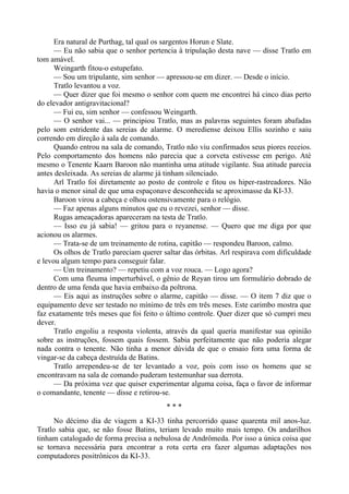 Era natural de Purthag, tal qual os sargentos Horun e Slate.
— Eu não sabia que o senhor pertencia à tripulação desta nave — disse Tratlo em
tom amável.
Weingarth fitou-o estupefato.
— Sou um tripulante, sim senhor — apressou-se em dizer. — Desde o início.
Tratlo levantou a voz.
— Quer dizer que foi mesmo o senhor com quem me encontrei há cinco dias perto
do elevador antigravitacional?
— Fui eu, sim senhor — confessou Weingarth.
— O senhor vai... — principiou Tratlo, mas as palavras seguintes foram abafadas
pelo som estridente das sereias de alarme. O merediense deixou Ellis sozinho e saiu
correndo em direção à sala de comando.
Quando entrou na sala de comando, Tratlo não viu confirmados seus piores receios.
Pelo comportamento dos homens não parecia que a corveta estivesse em perigo. Até
mesmo o Tenente Kaarn Baroon não mantinha uma atitude vigilante. Sua atitude parecia
antes desleixada. As sereias de alarme já tinham silenciado.
Arl Tratlo foi diretamente ao posto de controle e fitou os hiper-rastreadores. Não
havia o menor sinal de que uma espaçonave desconhecida se aproximasse da KI-33.
Baroon virou a cabeça e olhou ostensivamente para o relógio.
— Faz apenas alguns minutos que eu o revezei, senhor — disse.
Rugas ameaçadoras apareceram na testa de Tratlo.
— Isso eu já sabia! — gritou para o reyanense. — Quero que me diga por que
acionou os alarmes.
— Trata-se de um treinamento de rotina, capitão — respondeu Baroon, calmo.
Os olhos de Tratlo pareciam querer saltar das órbitas. Arl respirava com dificuldade
e levou algum tempo para conseguir falar.
— Um treinamento? — repetiu com a voz rouca. — Logo agora?
Com uma fleuma imperturbável, o gênio de Reyan tirou um formulário dobrado de
dentro de uma fenda que havia embaixo da poltrona.
— Eis aqui as instruções sobre o alarme, capitão — disse. — O item 7 diz que o
equipamento deve ser testado no mínimo de três em três meses. Este carimbo mostra que
faz exatamente três meses que foi feito o último controle. Quer dizer que só cumpri meu
dever.
Tratlo engoliu a resposta violenta, através da qual queria manifestar sua opinião
sobre as instruções, fossem quais fossem. Sabia perfeitamente que não poderia alegar
nada contra o tenente. Não tinha a menor dúvida de que o ensaio fora uma forma de
vingar-se da cabeça destruída de Batins.
Tratlo arrependeu-se de ter levantado a voz, pois com isso os homens que se
encontravam na sala de comando puderam testemunhar sua derrota.
— Da próxima vez que quiser experimentar alguma coisa, faça o favor de informar
o comandante, tenente — disse e retirou-se.
* * *
No décimo dia de viagem a KI-33 tinha percorrido quase quarenta mil anos-luz.
Tratlo sabia que, se não fosse Batins, teriam levado muito mais tempo. Os andarilhos
tinham catalogado de forma precisa a nebulosa de Andrômeda. Por isso a única coisa que
se tornava necessária para encontrar a rota certa era fazer algumas adaptações nos
computadores positrônicos da KI-33.
 