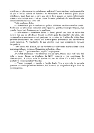 tefrodenses, a não ser uma força ainda mais poderosa? Parece não haver nenhuma dúvida
de que o núcleo central da nebulosa de Andrômeda não é habitado pelos povos
tefrodenses. Quer dizer que os seres que vivem lá só podem ser outros. Infelizmente
nossos conhecimentos sobre o núcleo central de nossa galáxia são tão reduzidos que não
temos nenhuma indicação sobre isto.
Tratlo estalou os dedos.
— Suponhamos que os senhores da galáxia realmente habitem o núcleo central.
Neste caso os tefrodenses formariam uma espécie de guarda pessoal privilegiada, cuja
posição é superior à dos demais povos auxiliares.
— Isso mesmo — confirmou Batins. — Posso garantir que deve ter havido um
motivo para que os tefrodenses fossem escolhidos para desempenhar esta tarefa. São
considerados os combatentes mais perigosos da nebulosa de Andrômeda. Além disso
parecem ter descoberto uma solução toda especial para o problema de uma descendência
muito numerosa. As tripulações de que dispõem para suas espaçonaves parecem
inesgotáveis.
Tratlo olhou para Baroon, que se encontrava do outro lado da mesa sobre a qual
estavam espalhados os mapas. O reyanense enfrentou o olhar.
— E agora? O que vamos fazer, capitão? — perguntou.
A Crest III encontrava-se no interior da zona de alerta. Quanto a isso Arl Tratlo não
tinha a menor dúvida. A tripulação da KI-33 conhecia a rota aproximada do
ultracouraçado. A corveta teria de penetrar na zona de alerta. Era o único meio de
estabelecer contato com Perry Rhodan.
— Vamos prosseguir — decidiu o Capitão Tratlo. Teve a impressão de que pela
primeira vez desde que tinham decolado de KA-barato ele e o gênio de Reyan eram da
mesma opinião.
 
