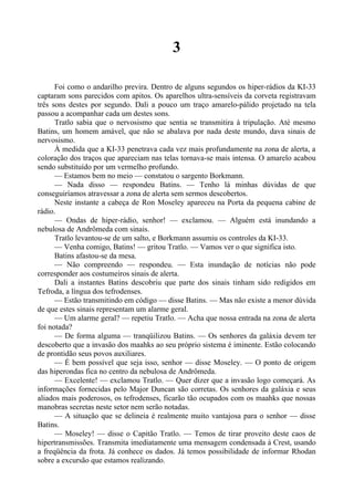 3
Foi como o andarilho previra. Dentro de alguns segundos os hiper-rádios da KI-33
captaram sons parecidos com apitos. Os aparelhos ultra-sensíveis da corveta registravam
três sons destes por segundo. Dali a pouco um traço amarelo-pálido projetado na tela
passou a acompanhar cada um destes sons.
Tratlo sabia que o nervosismo que sentia se transmitira à tripulação. Até mesmo
Batins, um homem amável, que não se abalava por nada deste mundo, dava sinais de
nervosismo.
À medida que a KI-33 penetrava cada vez mais profundamente na zona de alerta, a
coloração dos traços que apareciam nas telas tornava-se mais intensa. O amarelo acabou
sendo substituído por um vermelho profundo.
— Estamos bem no meio — constatou o sargento Borkmann.
— Nada disso — respondeu Batins. — Tenho lá minhas dúvidas de que
conseguiríamos atravessar a zona de alerta sem sermos descobertos.
Neste instante a cabeça de Ron Moseley apareceu na Porta da pequena cabine de
rádio.
— Ondas de hiper-rádio, senhor! — exclamou. — Alguém está inundando a
nebulosa de Andrômeda com sinais.
Tratlo levantou-se de um salto, e Borkmann assumiu os controles da KI-33.
— Venha comigo, Batins! — gritou Tratlo. — Vamos ver o que significa isto.
Batins afastou-se da mesa.
— Não compreendo — respondeu. — Esta inundação de notícias não pode
corresponder aos costumeiros sinais de alerta.
Dali a instantes Batins descobriu que parte dos sinais tinham sido redigidos em
Tefroda, a língua dos tefrodenses.
— Estão transmitindo em código — disse Batins. — Mas não existe a menor dúvida
de que estes sinais representam um alarme geral.
— Um alarme geral? — repetiu Tratlo. — Acha que nossa entrada na zona de alerta
foi notada?
— De forma alguma — tranqüilizou Batins. — Os senhores da galáxia devem ter
descoberto que a invasão dos maahks ao seu próprio sistema é iminente. Estão colocando
de prontidão seus povos auxiliares.
— É bem possível que seja isso, senhor — disse Moseley. — O ponto de origem
das hiperondas fica no centro da nebulosa de Andrômeda.
— Excelente! — exclamou Tratlo. — Quer dizer que a invasão logo começará. As
informações fornecidas pelo Major Duncan são corretas. Os senhores da galáxia e seus
aliados mais poderosos, os tefrodenses, ficarão tão ocupados com os maahks que nossas
manobras secretas neste setor nem serão notadas.
— A situação que se delineia é realmente muito vantajosa para o senhor — disse
Batins.
— Moseley! — disse o Capitão Tratlo. — Temos de tirar proveito deste caos de
hipertransmissões. Transmita imediatamente uma mensagem condensada à Crest, usando
a freqüência da frota. Já conhece os dados. Já temos possibilidade de informar Rhodan
sobre a excursão que estamos realizando.
 