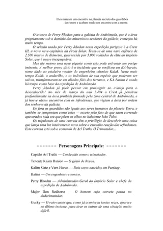 Eles marcam um encontro no planeta secreto dos guardiões
do centro e acabam tendo um encontro com a morte.
O avanço de Perry Rhodan para a galáxia de Andrômeda, que é a área
propriamente sob o domínio dos misteriosos senhores da galáxia, começou há
muito tempo.
O veículo usado por Perry Rhodan nesta expedição perigosa é a Crest
III, a nova nave-capitânia da Frota Solar. Trata-se de uma nave esférica de
2.500 metros de diâmetro, guarnecida por 5.000 soldados de elite do Império
Solar, que é quase inexpugnável.
Mas até mesmo uma nave gigante como esta pode enfrentar um perigo
iminente. A melhor prova disto é o incidente que se verificou em KA-barato,
nome dado ao estaleiro voador do engenheiro cósmico Kalak. Neste meio
tempo Kalak, o andarilho, e os indivíduos de sua espécie que puderam ser
salvos, transformaram-se em aliados fiéis dos terranos, e KA-barato é usado
há tempo como base da expedição de Andrômeda.
Perry Rhodan já pode pensar em prosseguir no avanço para o
desconhecido! No mês de março do ano 2.404 a Crest já penetrou
profundamente na área proibida formada pela zona central de Andrômeda, e
já houve vários encontros com os tefrodenses, que vigiam a área por ordem
dos senhores da galáxia.
De fora os guardiães são iguais aos seres humanos do planeta Terra, e
também se comportam como estes — exceto pelo fato de que saem correndo
apavorados toda vez que põem os olhos no halutense Icho Tolot.
Os tripulantes de uma corveta têm o privilégio de descobrir uma coisa
que lança uma luz inteiramente nova sobre a estranha reação dos tefrodenses.
Esta corveta está sob o comando de Arl Tratlo, O Trimatador...
= = = = = = = Personagens Principais: = = = = = = =
Capitão Arl Tratlo — Conhecido como o trimatador.
Tenente Kaarn Baroon — O gênio de Reyan.
Kalim Slate e Vern Horun — Dois seres nascidos em Purthag.
Batins — Um engenheiro cósmico.
Perry Rhodan — Administrador-Geral do Império Solar e chefe da
expedição de Andrômeda.
Major Don Redhorse — O homem cuja corveta pousa no
dudecimatador.
Gucky — O rato-castor que, como já aconteceu tantas vezes, aparece
no último instante, para tirar os outros de uma situação muito
difícil.
 