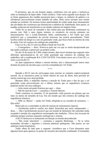 O permense, que era um homem magro, confirmou com um gesto e inclinou-se
sobre as instalações de hiper-rádio. Tratlo exultava. Tudo corria segundo seus desejos. Se
as frotas gigantescas dos maahks passassem para o ataque, os senhores da galáxia e os
tefrodenses provavelmente teriam trabalho de sobra. Duas naves terranas nem seriam
notadas na confusão. Os terranos teriam oportunidade de cuidar ainda mais intensamente
das atividades dos criminosos que dominavam a nebulosa de Andrômeda. Sem querer, os
maahks acabavam de transformar-se em aliados indiretos do Império Solar.
Tratlo foi ao posto de comando e deu ordem para que Borkmann continuasse na
mesma rota. Dali a mais alguns minutos os receptores da corveta entraram em
funcionamento. Era o Lorde-Almirante Atlan, comunicando a Arl Tratlo que seria
preferível que o comandante da corveta trouxesse sua notícia pessoalmente. Tratlo
recebeu ordem de dirigir-se a um sol geminado verde, que ficava bem no interior da zona
de alerta. Este sol constava do catálogo dos andarilhos.
Uma vez lá, a KI-33 seria recolhida a bordo da Crest III.
— Conseguimos — disse. Notava-se pela sua voz que se sentia decepcionado por
não poder continuar a operar por sua própria conta.
No dia 16 de março de 2.404, tempo terrano, duas naves terranas que seguiam rotas
diferentes aproximaram-se do sol verde geminado que constava do catálogo dos
andarilhos sob a combinação KA I-3365 Erl-9238. Uma destas naves era a Crest III, e a
outra a corveta KI-33.
As duas espaçonaves tinham o mesmo destino, mas o ultracouraçado estava mais
distante do ponto de encontro que a corveta comandada por Arl Tratlo.
* * *
Quando a KI-33 saiu do semi-espaço para retornar ao conjunto espácio-temporal
normal, ela se encontrava junto ao limite interior da zona de alerta, bem próxima do
núcleo central que era a área proibida.
Bastante aflito, o andarilho chamou a atenção de Tratlo para o fato de que o sol
geminado verde provavelmente era o último sistema que os engenheiros cósmicos
puderam incluir em seus catálogos.
— Acho muito arriscado ficarmos por aqui — disse.
— Não há sinal da Crest — constatou o Tenente Baroon.
Tratlo examinou os controles. O sol geminado verde possuía um planeta que era
mais ou menos do tamanho da Lua. Era um mundo que não constava do catálogo dos
engenheiros cósmicos.
— Olhe só, Batins! — pediu Arl Tratlo, dirigindo-se ao cruzador de estruturas. —
Que acha?
Batins pôs-se a contemplar as telas do sistema de rastreamento espacial.
— Geralmente pode-se confiar nos dados fornecidos por meus antepassados —
disse. — Mas é perfeitamente possível que um mundo de dimensões tão reduzidas tenha
escapado à atenção dos engenheiros encarregados das medições. Talvez eles tivessem de
enfrentar perigos enormes enquanto catalogavam o sistema.
A KI-33 deslocava-se lentamente em direção ao mundo desconhecido.
— Não existe atmosfera! — constatou o sargento Borkmann. — Só se vêem
montanhas elevadas e íngremes e extensas planícies pedregosas. Não parece ser um
ambiente muito hospitaleiro.
Tratlo olhou de lado para o sargento. Acreditava que a Crest demoraria mais
algumas horas para aparecer no ponto de encontro previamente combinado. O trimatador
 