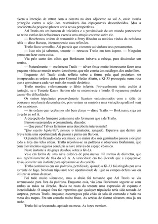 tivera a intenção de entrar com a corveta na área adjacente ao sol A, onde estaria
protegido contra a ação dos rastreadores das espaçonaves desconhecidas. Mas a
descoberta do pequeno planeta abria novas perspectivas.
Arl Tratlo era um homem de iniciativa e a proximidade de um mundo pertencente
ao reino estelar dos tefrodenses exercia uma atração enorme sobre ele.
— Recebemos ordem de transmitir a Perry Rhodan as notícias vindas da nebulosa
Alfa — disse Baroon, interrompendo suas reflexões.
Tratlo ficou vermelho. Até parecia que o tenente adivinhara seus pensamentos.
— Isso nós já sabemos, tenente — retrucou Tratlo em tom áspero. — Ninguém
pensa em fazer outra coisa.
Viu pelo canto dos olhos que Borkmann baixava a cabeça, para dissimular um
sorriso.
— Naturalmente — esclareceu Tratlo — talvez fosse muito interessante fazer uma
pequena visita ao mundo recém-descoberto, que não consta dos catálogos dos andarilhos.
Enquanto Arl Tratlo ainda refletia sobre a forma pela qual poderiam ser
interpretadas as ordens dadas peto Coronel Heske Alurin, a KI-33 prosseguia numa rota
que a aproximava cada vez mais do mundo desértico.
Tratlo mordeu violentamente o lábio inferior. Provavelmente teria cedido à
tentação, se o Tenente Kaarn Baroon não se encontrasse a bordo. O reyanense poderia
causar-lhe dificuldades.
Os outros tripulantes provavelmente ficariam entusiasmados com a idéia de
pousarem no planeta desconhecido, pois veriam na manobra uma variação agradável num
vôo monótono.
— As ordens que recebemos são bem claras — disse Tratlo. — Borkmann, siga em
direção ao sol A.
A decepção do faunense certamente não foi menor que a de Tratlo.
Baroon surpreendeu o comandante, dizendo:
— Que pena! Talvez faríamos uma descoberta interessante!
“Que sujeito hipócrita”, pensou o trimatador, zangado. Esperava que dentro em
breve teria uma oportunidade de passar a perna em Baroon.
O planeta foi ficando cada vez maior, e o maior dos sóis geminados passou a ocupar
toda a área das telas óticas. Tratlo recostou-se na poltrona e observava Borkmann, que
com movimentos seguros conduzia a nave através do espaço cósmico.
Neste instante a desgraça desabou sobre a KI-33.
Veio em forma de uma nave esférica de pelo menos mil metros de diâmetro, que
saiu repentinamente de trás do sol A. A velocidade era tão elevada que a espaçonave
levou somente um instante para aproximar-se da corveta.
Tratlo continuava em sua poltrona, petrificado, quando a KI-33 foi atingida por uma
torrente de fogo. Nenhum tripulante teve oportunidade de ligar os campos defensivos ou
utilizar as armas da nave.
Foi tudo muito silencioso, mas o abalo foi tamanho que Arl Tratlo se viu
arremessado para fora da poltrona. Enquanto caía, viu Jens Borkmann segurar-se com
ambas as mãos na direção. Havia no rosto do tenente uma expressão de espanto e
incredulidade. O ataque fora tão repentino que qualquer tripulação teria sido tomada de
surpresa, pensou Tratlo, enquanto escorregava pelo chão da sala de comando e batia na
mesa dos mapas. Era um consolo muito fraco. As sereias de alarme uivaram, mas já era
tarde.
Tratlo foi-se levantado, apoiado na mesa. As luzes tremiam.
 