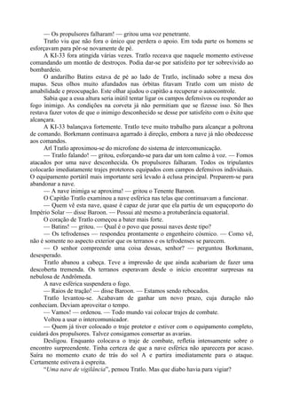 — Os propulsores falharam! — gritou uma voz penetrante.
Tratlo viu que não fora o único que perdera o apoio. Em toda parte os homens se
esforçavam para pôr-se novamente de pé.
A KI-33 fora atingida várias vezes. Tratlo receava que naquele momento estivesse
comandando um montão de destroços. Podia dar-se por satisfeito por ter sobrevivido ao
bombardeio.
O andarilho Batins estava de pé ao lado de Tratlo, inclinado sobre a mesa dos
mapas. Seus olhos muito afundados nas órbitas fitavam Tratlo com um misto de
amabilidade e preocupação. Este olhar ajudou o capitão a recuperar o autocontrole.
Sabia que a essa altura seria inútil tentar ligar os campos defensivos ou responder ao
fogo inimigo. As condições na corveta já não permitiam que se fizesse isso. Só lhes
restava fazer votos de que o inimigo desconhecido se desse por satisfeito com o êxito que
alcançara.
A KI-33 balançava fortemente. Tratlo teve muito trabalho para alcançar a poltrona
de comando. Borkmann continuava agarrado à direção, embora a nave já não obedecesse
aos comandos.
Arl Tratlo aproximou-se do microfone do sistema de intercomunicação.
— Tratlo falando! — gritou, esforçando-se para dar um tom calmo à voz. — Fomos
atacados por uma nave desconhecida. Os propulsores falharam. Todos os tripulantes
colocarão imediatamente trajes protetores equipados com campos defensivos individuais.
O equipamento portátil mais importante será levado à eclusa principal. Preparem-se para
abandonar a nave.
— A nave inimiga se aproxima! — gritou o Tenente Baroon.
O Capitão Tratlo examinou a nave esférica nas telas que continuavam a funcionar.
— Quem vê esta nave, quase é capaz de jurar que ela partiu de um espaçoporto do
Império Solar — disse Baroon. — Possui até mesmo a protuberância equatorial.
O coração de Tratlo começou a bater mais forte.
— Batins! — gritou. — Qual é o povo que possui naves deste tipo?
— Os tefrodenses — respondeu prontamente o engenheiro cósmico. — Como vê,
não é somente no aspecto exterior que os terranos e os tefrodenses se parecem.
— O senhor compreende uma coisa dessas, senhor? — perguntou Borkmann,
desesperado.
Tratlo abanou a cabeça. Teve a impressão de que ainda acabariam de fazer uma
descoberta tremenda. Os terranos esperavam desde o início encontrar surpresas na
nebulosa de Andrômeda.
A nave esférica suspendera o fogo.
— Raios de tração! — disse Baroon. — Estamos sendo rebocados.
Tratlo levantou-se. Acabavam de ganhar um novo prazo, cuja duração não
conheciam. Deviam aproveitar o tempo.
— Vamos! — ordenou. — Todo mundo vai colocar trajes de combate.
Voltou a usar o intercomunicador.
— Quem já tiver colocado o traje protetor e estiver com o equipamento completo,
cuidará dos propulsores. Talvez consigamos consertar as avarias.
Desligou. Enquanto colocava o traje de combate, refletia intensamente sobre o
encontro surpreendente. Tinha certeza de que a nave esférica não aparecera por acaso.
Saíra no momento exato de trás do sol A e partira imediatamente para o ataque.
Certamente estivera à espreita.
“Uma nave de vigilância”, pensou Tratlo. Mas que diabo havia para vigiar?
 