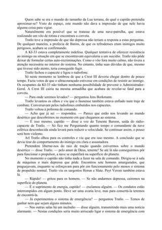 Quem sabe se era o mundo do tamanho da Lua terrana, do qual o capitão pretendia
aproximar-se? Visto do espaço, este mundo não dava a impressão de que nele havia
alguma coisa para vigiar.
Naturalmente era possível que se tratasse de uma nave-patrulha, que estava
realizando um vôo de rotina e encontrara a corveta.
Tratlo teve a impressão de que tão depressa não teriam a resposta a estas perguntas.
De qualquer maneira, a profecia de Batins, de que os tefrodenses eram inimigos muito
perigosos, acabara se confirmando.
A KI-33 estava completamente indefesa. Qualquer tentativa de oferecer resistência
ao inimigo na situação em que se encontravam equivaleria a um suicídio. Tratlo não pôde
deixar de formular certas auto-recriminações. Como o vôo fora muito calmo, não tivera a
atenção necessária no interior do sistema. No entanto, tinha suas dúvidas de que, mesmo
que tivesse sido atento, teria conseguido fugir.
Tratlo fechou o capacete e ligou o radiofone.
Só neste momento se lembrou de que a Crest III deveria chegar dentro de pouco
tempo. Fazia votos de que o ultracouraçado estivesse em condições de resistir ao inimigo.
Os ocupantes da KI-33 não tinham nenhuma possibilidade de prevenir o Administrador-
Geral. A Crest III cairia na mesma armadilha que acabara de revelar-se fatal para a
corveta.
— Para onde seremos levados? — perguntou Jens Borkmann.
Tratlo levantou os olhos e viu que o faunense também estava enfiado num traje de
combate. Conversavam pelos radiofones embutidos nos capacetes.
Tratlo voltou à poltrona de comando.
— Acho que já sei — respondeu. — Parece que estão nos levando ao mundo
desértico que descobrimos no momento em que chegamos ao sistema.
— É isso mesmo, capitão — disse a voz do Tenente Baroon, saída do rádio-
capacete de Tratlo. — Só fico me Perguntando quanto tempo o comandante da nave
esférica desconhecida ainda levará para reduzir a velocidade. Se continuar assim, o pouso
será bem violento.
Arl Tratlo olhou para os controles e viu que era isso mesmo. A conclusão que se
devia tirar do comportamento do inimigo era clara e assustadora.
Pretendem libertar-nos do raio de tração quando estivermos sobre o mundo
desértico — disse Tratlo. — pelo amor de Deus, tenente! Se até lá não conseguirmos pôr
para funcionar o propulsor, a nave se espatifará na superfície do planeta.
No momento o capitão não tinha nada a fazer na sala de comando. Dirigiu-se à sala
de máquinas o mais depressa que pôde. Encontrou sete homens amargurados, que
praguejavam, enquanto se esforçavam para pôr em funcionamento pelo menos o sistema
de propulsão normal. Tratlo viu os sargentos Horun e Slate. Peyt Veroni também estava
lá.
— Rápido! — gritou para os homens. — Se não andarmos depressa, cairemos na
superfície do planeta.
— É o suprimento de energia, capitão! — exclamou alguém. — Os condutos estão
interrompidos em algum ponto. Deve ser uma avaria leve, mas para consertá-la teremos
de encontrá-la.
— Já experimentou o sistema de emergência? — perguntou Tratlo. — Temos de
ganhar nem que sejam alguns minutos.
— Nas outras salas há um incêndio — disse alguém, transmitindo mais uma notícia
alarmante. — Nestas condições seria muito arriscado ligar o sistema de emergência com
 