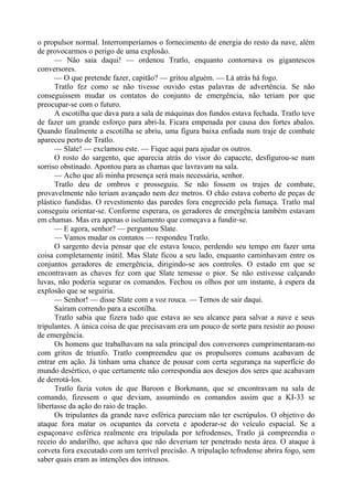 o propulsor normal. Interromperíamos o fornecimento de energia do resto da nave, além
de provocarmos o perigo de uma explosão.
— Não saia daqui! — ordenou Tratlo, enquanto contornava os gigantescos
conversores.
— O que pretende fazer, capitão? — gritou alguém. — Lá atrás há fogo.
Tratlo fez como se não tivesse ouvido estas palavras de advertência. Se não
conseguissem mudar os contatos do conjunto de emergência, não teriam por que
preocupar-se com o futuro.
A escotilha que dava para a sala de máquinas dos fundos estava fechada. Tratlo teve
de fazer um grande esforço para abri-la. Ficara empenada por causa dos fortes abalos.
Quando finalmente a escotilha se abriu, uma figura baixa enfiada num traje de combate
apareceu perto de Tratlo.
— Slate! — exclamou este. — Fique aqui para ajudar os outros.
O rosto do sargento, que aparecia atrás do visor do capacete, desfigurou-se num
sorriso obstinado. Apontou para as chamas que lavravam na sala.
— Acho que ali minha presença será mais necessária, senhor.
Tratlo deu de ombros e prosseguiu. Se não fossem os trajes de combate,
provavelmente não teriam avançado nem dez metros. O chão estava coberto de peças de
plástico fundidas. O revestimento das paredes fora enegrecido pela fumaça. Tratlo mal
conseguiu orientar-se. Conforme esperara, os geradores de emergência também estavam
em chamas. Mas era apenas o isolamento que começava a fundir-se.
— E agora, senhor? — perguntou Slate.
— Vamos mudar os contatos — respondeu Tratlo.
O sargento devia pensar que ele estava louco, perdendo seu tempo em fazer uma
coisa completamente inútil. Mas Slate ficou a seu lado, enquanto caminhavam entre os
conjuntos geradores de emergência, dirigindo-se aos controles. O estado em que se
encontravam as chaves fez com que Slate temesse o pior. Se não estivesse calçando
luvas, não poderia segurar os comandos. Fechou os olhos por um instante, à espera da
explosão que se seguiria.
— Senhor! — disse Slate com a voz rouca. — Temos de sair daqui.
Saíram correndo para a escotilha.
Tratlo sabia que fizera tudo que estava ao seu alcance para salvar a nave e seus
tripulantes. A única coisa de que precisavam era um pouco de sorte para resistir ao pouso
de emergência.
Os homens que trabalhavam na sala principal dos conversores cumprimentaram-no
com gritos de triunfo. Tratlo compreendeu que os propulsores comuns acabavam de
entrar em ação. Já tinham uma chance de pousar com certa segurança na superfície do
mundo desértico, o que certamente não correspondia aos desejos dos seres que acabavam
de derrotá-los.
Tratlo fazia votos de que Baroon e Borkmann, que se encontravam na sala de
comando, fizessem o que deviam, assumindo os comandos assim que a KI-33 se
libertasse da ação do raio de tração.
Os tripulantes da grande nave esférica pareciam não ter escrúpulos. O objetivo do
ataque fora matar os ocupantes da corveta e apoderar-se do veículo espacial. Se a
espaçonave esférica realmente era tripulada por tefrodenses, Tratlo já compreendia o
receio do andarilho, que achava que não deveriam ter penetrado nesta área. O ataque à
corveta fora executado com um terrível precisão. A tripulação tefrodense abrira fogo, sem
saber quais eram as intenções dos intrusos.
 