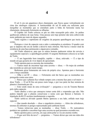 4
O sol A era um gigantesco disco chamejante, que ficava quase verticalmente em
cima dos náufragos espaciais. A luminosidade do sol B ainda era suficiente para
mergulhar as montanhas que se estendiam junto à linha do horizonte numa luz
chamejante, destacando fortemente as silhuetas.
O Capitão Arl Tratlo colocou os pés no chão ressequido pelo calor. As pedras
quebravam embaixo de suas botas. Uma pessoa sem traje protetor não teria sobrevivido
neste ambiente por mais de alguns segundos.
Tratlo regulou o suprimento de oxigênio da pequena aparelhagem que trazia nas
costas.
Protegeu o visor do capacete com a mão e contemplou os arredores. O quadro com
que se deparou não era de molde a deixá-lo mais otimista. Não havia o menor sinal da
existência de uma base pertencente a algum povo estranho.
Arl Tratlo afastou-se, para que os outros homens pudessem retirar da corveta o
equipamento especial e a aparelhagem portátil. O sargento Borkmann colocou-se ao lado
de Tratlo.
— É um lugarzinho bem tranqüilo, capitão — disse, enlevado. — É o tipo de
mundo em que gostaria de viver depois de aposentado.
Tratlo apontou para as encostas das montanhas.
— Vamos tratar de encontrar logo uma caverna — disse. — Os trajes de combate
não resistirão ao calor por muito tempo.
Borkmann girou lentamente em torno do próprio eixo. Apontou para o horizonte
com o braço estendido.
— Olhe o sol B! — disse. — Felizmente está tão baixo que as montanhas nos
protegerão contra seus raios.
— Parece que o planeta fica voltado sempre com a mesma face para o sol maior —
disse Tratlo. — O sol B fica um pouco mais longe, e por isso parte da face noturna do
planeta é iluminada por ele.
— Está vendo sinais de uma civilização? — perguntou a voz do Tenente Baroon
pelo rádio-capacete.
Tratlo abafou a raiva que ameaçava tomar conta dele e respondeu que não. Não
pudera impedir que o planeta conservasse o nome com que Baroon o batizara. A
tripulação da KI-33 aceitara imediatamente a sugestão.
Tratlo sentiu-se aliviado quando Batins apareceu a seu lado, enfiado num traje
especial.
— Que mundo desolado — disse o engenheiro cósmico. — Além dos tefrodenses,
teremos de enfrentar os perigos representados pelo ambiente hostil.
— Vamos retirar-nos para as montanhas — disse Tratlo. — Os rastreadores
portáteis nos ajudarão a encontrar logo uma caverna na qual possamos esconder-nos.
Batins apontou para a corveta, em cuja calota polar se via um enorme rombo.
— O que será feito da nave? — perguntou. — Vamos deixar que caia nas mãos dos
tefrodenses?
 
