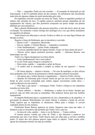 — Não — respondeu Tratlo em tom resoluto. — O comando de destruição já está
funcionando. A KI-33 explodirá dentro de dez minutos. Os tefrodenses não encontrarão
nada além de algumas chapas de metal amolecidas pelo calor.
Os tripulantes estavam reunidos em torno de Tratlo. Todos os aparelhos portáteis já
tinham sido retirados da nave. O capitão sentia-se satisfeito porque dispunham de um
equipamento tão valioso, que lhes permitiria conquistar em pouco tempo um planeta
habitado por seres primitivos.
Mas o planeta Multimatador não possuía atmosfera, e nele não havia sinais de uma
civilização. No momento o maior inimigo dos náufragos era o sol, que abrira rachaduras
na superfície do planeta.
Tratlo lançou um olhar para a corveta. Fechou os olhos ao ver uma figura flutuar em
direção à eclusa.
Segurou o braço de Borkmann, que se encontrava a seu lado.
— Quem é este? — perguntou, aborrecido.
— Sou eu, capitão, o Tenente Baroon — respondeu o reyanense.
— Volte imediatamente! — gritou Tratlo, indignado.
— A corveta explodirá dentro de alguns minutos. O que vai fazer dentro da nave?
— Preciso salvar alguns pertences pessoais, capitão — informou Baroon, sem
interromper seu vôo.
Tratlo viu a figura desaparecer na eclusa aberta.
— Volte imediatamente! Isto é uma ordem!
A voz de Tratlo quase chegava a atropelar-se.
— Sinto muito, capitão — respondeu o gênio de Reyan.
— O senhor está se recusando a cumprir as ordens de um superior! — berrou
Tratlo.
— De forma alguma — objetou o tenente. — No caso de naufrágio, os dois oficiais
mais graduados têm o direito de permanecer a bordo enquanto acharem necessário.
— Até parece que o senhor decorou o regulamento — observou Tratlo, furioso.
— Quando fui informado pelo Coronel Alurin de que iria servir como imediato a
bordo de uma corveta comandada pelo senhor, julguei conveniente cuidar disso —
explicou Baroon em tom amável.
— Pois faça o que quiser — resmungou Tratlo. Voltou a dirigir-se aos tripulantes
reunidos em torno dele.
— Vamos embora! — decidiu. — Borkmann, o senhor irá na frente. Sempre que
possível, siga em linha reta para as montanhas. Não podemos deixar para trás nenhum
equipamento.
O sargento Borkamnn ligou o equipamento de vôo e desprendeu-se da superfície. A
gravitação do planeta Multimatador era muito inferior à reinante a bordo da corveta.
Tratlo esperou que os tripulantes se afastassem. Olhou para o relógio. A corveta
explodiria dentro de três minutos.
Finalmente Kaarn Baroon apareceu na eclusa. Segurava uma coisa nas mãos. A
distância a que se encontrava não permitia que Tratlo visse o que era.
— Já estou de volta, capitão — disse a voz de Baroon. — Vamos embora.
O tenente passou voando por cima de Tratlo e não demorou a juntar-se aos
astronautas que iam à sua frente. Tratlo lançou mais um olhar para a corveta e também
partiu. O maior dos sóis gêmeos parecia sugar todos os objetos. Tratlo sentiu calor,
apesar do isolamento térmico do traje de combate.
 
