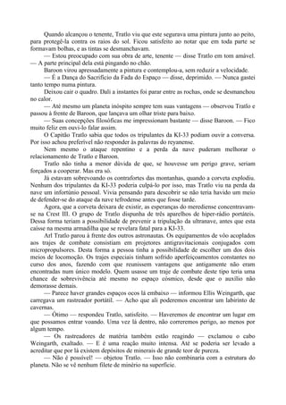 Quando alcançou o tenente, Tratlo viu que este segurava uma pintura junto ao peito,
para protegê-la contra os raios do sol. Ficou satisfeito ao notar que em toda parte se
formavam bolhas, e as tintas se desmanchavam.
— Estou preocupado com sua obra de arte, tenente — disse Tratlo em tom amável.
— A parte principal dela está pingando no chão.
Baroon virou apressadamente a pintura e contemplou-a, sem reduzir a velocidade.
— É a Dança do Sacrifício da Fada do Espaço — disse, deprimido. — Nunca gastei
tanto tempo numa pintura.
Deixou cair o quadro. Dali a instantes foi parar entre as rochas, onde se desmanchou
no calor.
— Até mesmo um planeta inóspito sempre tem suas vantagens — observou Tratlo e
passou à frente de Baroon, que lançava um olhar triste para baixo.
— Suas concepções filosóficas me impressionam bastante — disse Baroon. — Fico
muito feliz em ouvi-lo falar assim.
O Capitão Tratlo sabia que todos os tripulantes da KI-33 podiam ouvir a conversa.
Por isso achou preferível não responder às palavras do reyanense.
Nem mesmo o ataque repentino e a perda da nave puderam melhorar o
relacionamento de Tratlo e Baroon.
Tratlo não tinha a menor dúvida de que, se houvesse um perigo grave, seriam
forçados a cooperar. Mas era só.
Já estavam sobrevoando os contrafortes das montanhas, quando a corveta explodiu.
Nenhum dos tripulantes da KI-33 poderia culpá-lo por isso, mas Tratlo viu na perda da
nave um infortúnio pessoal. Vivia pensando para descobrir se não teria havido um meio
de defender-se do ataque da nave tefrodense antes que fosse tarde.
Agora, que a corveta deixara de existir, as esperanças do merediense concentravam-
se na Crest III. O grupo de Tratlo dispunha de três aparelhos de hiper-rádio portáteis.
Dessa forma teriam a possibilidade de prevenir a tripulação da ultranave, antes que esta
caísse na mesma armadilha que se revelara fatal para a KI-33.
Arl Tratlo parou à frente dos outros astronautas. Os equipamentos de vôo acoplados
aos trajes de combate consistiam em projetores antigravitacionais conjugados com
micropropulsores. Desta forma a pessoa tinha a possibilidade de escolher um dos dois
meios de locomoção. Os trajes especiais tinham sofrido aperfeiçoamentos constantes no
curso dos anos, fazendo com que reunissem vantagens que antigamente não eram
encontradas num único modelo. Quem usasse um traje de combate deste tipo teria uma
chance de sobrevivência até mesmo no espaço cósmico, desde que o auxílio não
demorasse demais.
— Parece haver grandes espaços ocos lá embaixo — informou Ellis Weingarth, que
carregava um rastreador portátil. — Acho que ali poderemos encontrar um labirinto de
cavernas.
— Ótimo — respondeu Tratlo, satisfeito. — Haveremos de encontrar um lugar em
que possamos entrar voando. Uma vez lá dentro, não correremos perigo, ao menos por
algum tempo.
— Os rastreadores de matéria também estão reagindo — exclamou o cabo
Weingarth, exaltado. — E é uma reação muito intensa. Até se poderia ser levado a
acreditar que por lá existem depósitos de minerais de grande teor de pureza.
— Não é possível! — objetou Tratlo. — Isso não combinaria com a estrutura do
planeta. Não se vê nenhum filete de minério na superfície.
 
