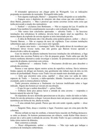 O trimatador apressou-se em chegar perto de Weingarth. Leu as indicações
projetadas no mostrador do rastreador. Weingarth tinha razão.
— Tem alguma explicação, Batins? — perguntou Tratlo, dirigindo-se ao andarilho.
— Espaços ocos e depósitos de minerais são duas coisas que não combinam —
disse Batins, pensativo. — Mas é possível que nestas cavernas exista outra coisa que
tenha provocado a reação dos rastreadores.
— Senhor! — exclamou Jens Borkmann. — Não se esqueça da Lua. O satélite do
planeta Tena também foi completamente escavado e está recheado de máquinas.
— Não vamos tirar conclusões apressadas — advertiu Tratlo. — Se houvesse
instalações dos tefrodenses lá embaixo, deveria haver algum sinal na superfície. Ao
menos depois da explosão da corveta alguém se teria interessado por nós.
— A idéia de Borkmann não é tão absurda como poderia parecer, senhor — disse o
Tenente Baroon. — Não se esqueça da nave de vigilância. Caso existam instalações
subterrâneas aqui, já sabemos o que a nave está vigiando.
— É apenas uma teoria — resmungou Tratlo. Não podia deixar de reconhecer que
Borkmann talvez tivesse razão, mas não gostou que Baroon tivesse apoiado e
desenvolvido a idéia do sargento.
Caso no interior do planeta realmente houvesse instalações dos tefrodenses, a fuga
para dentro das cavernas Poderia ser o fim do pequeno grupo. Tratlo sabia que não lhe
restava nenhuma alternativa senão investigar o assunto. Se permanecessem na superfície
aquecida do planeta, morreriam com certeza.
— Espalhem-se! — ordenou Tratlo. — Precisamos dividir-nos para descobrir a
entrada das cavernas.
Passou a voar apenas alguns metros acima da superfície rochosa. Havia inúmeras
fendas capazes de abrigar um homem, mas geralmente não tinham mais de dois ou três
metros de profundidade. Poucas vezes Tratlo vira um mundo mais desolado que este.
— Acho que encontrei uma coisa, capitão! — disse uma voz saída do rádio-
capacete de Tratlo. — Larcoon, o rádio-operador, falando. Encontro-me junto ao pico
escarpado, junto à extensa planície rochosa.
Tratlo procurou orientar-se e finalmente viu Larcoon imobilizado sobre o lugar
indicado. Alguns dos homens já voavam em sua direção.
— O que foi que o senhor descobriu? — gritou Tratlo.
— Embaixo deste pico parece haver a entrada de uma caverna — respondeu o
homem natural do setor de Vega.
Os tripulantes da nave destruída aproximavam-se do pico, vindos de todos os lados.
Tratlo foi um dos primeiros a chegar. Larcoon desceu mais um pouco e apontou para uma
reentrância em forma de rim, aberta na rocha.
— É uma entrada bem grande. Parece que não está sendo vigiada, capitão — disse
Borkmann.
— Sargento Slate, desça e examine o lugar. Ficaremos aqui em cima para dar-lhe
cobertura.
Mesmo enfiado no traje de combate, o homem baixo nascido em Purthag destacava-
se entre os demais. Os homens permaneceram em silêncio, vendo Kalim Slate descer e
pousar são e salvo junto à entrada da caverna. Só então Tratlo viu que a entrada na rocha
tinha vários metros de diâmetro.
Slate contornou a entrada.
— Desce obliquamente, senhor — informou. — Não vejo nada que indique a
existência de instalações subterrâneas.
 