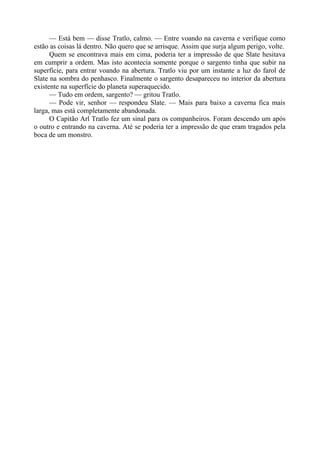 — Está bem — disse Tratlo, calmo. — Entre voando na caverna e verifique como
estão as coisas lá dentro. Não quero que se arrisque. Assim que surja algum perigo, volte.
Quem se encontrava mais em cima, poderia ter a impressão de que Slate hesitava
em cumprir a ordem. Mas isto acontecia somente porque o sargento tinha que subir na
superfície, para entrar voando na abertura. Tratlo viu por um instante a luz do farol de
Slate na sombra do penhasco. Finalmente o sargento desapareceu no interior da abertura
existente na superfície do planeta superaquecido.
— Tudo em ordem, sargento? — gritou Tratlo.
— Pode vir, senhor — respondeu Slate. — Mais para baixo a caverna fica mais
larga, mas está completamente abandonada.
O Capitão Arl Tratlo fez um sinal para os companheiros. Foram descendo um após
o outro e entrando na caverna. Até se poderia ter a impressão de que eram tragados pela
boca de um monstro.
 
