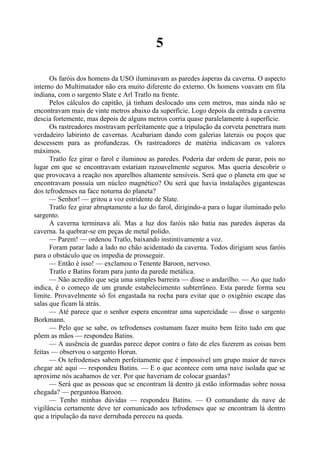 5
Os faróis dos homens da USO iluminavam as paredes ásperas da caverna. O aspecto
interno do Multimatador não era muito diferente do externo. Os homens voavam em fila
indiana, com o sargento Slate e Arl Tratlo na frente.
Pelos cálculos do capitão, já tinham deslocado uns cem metros, mas ainda não se
encontravam mais de vinte metros abaixo da superfície. Logo depois da entrada a caverna
descia fortemente, mas depois de alguns metros corria quase paralelamente à superfície.
Os rastreadores mostravam perfeitamente que a tripulação da corveta penetrara num
verdadeiro labirinto de cavernas. Acabariam dando com galerias laterais ou poços que
descessem para as profundezas. Os rastreadores de matéria indicavam os valores
máximos.
Tratlo fez girar o farol e iluminou as paredes. Poderia dar ordem de parar, pois no
lugar em que se encontravam estariam razoavelmente seguros. Mas queria descobrir o
que provocava a reação nos aparelhos altamente sensíveis. Será que o planeta em que se
encontravam possuía um núcleo magnético? Ou será que havia instalações gigantescas
dos tefrodenses na face noturna do planeta?
— Senhor! — gritou a voz estridente de Slate.
Tratlo fez girar abruptamente a luz do farol, dirigindo-a para o lugar iluminado pelo
sargento.
A caverna terminava ali. Mas a luz dos faróis não batia nas paredes ásperas da
caverna. Ia quebrar-se em peças de metal polido.
— Parem! — ordenou Tratlo, baixando instintivamente a voz.
Foram parar lado a lado no chão acidentado da caverna. Todos dirigiam seus faróis
para o obstáculo que os impedia de prosseguir.
— Então é isso! — exclamou o Tenente Baroon, nervoso.
Tratlo e Batins foram para junto da parede metálica.
— Não acredito que seja uma simples barreira — disse o andarilho. — Ao que tudo
indica, é o começo de um grande estabelecimento subterrâneo. Esta parede forma seu
limite. Provavelmente só foi engastada na rocha para evitar que o oxigênio escape das
salas que ficam lá atrás.
— Até parece que o senhor espera encontrar uma supercidade — disse o sargento
Borkmann.
— Pelo que se sabe, os tefrodenses costumam fazer muito bem feito tudo em que
põem as mãos — respondeu Batins.
— A ausência de guardas parece depor contra o fato de eles fazerem as coisas bem
feitas — observou o sargento Horun.
— Os tefrodenses sabem perfeitamente que é impossível um grupo maior de naves
chegar até aqui — respondeu Batins. — E o que acontece com uma nave isolada que se
aproxime nós acabamos de ver. Por que haveriam de colocar guardas?
— Será que as pessoas que se encontram lá dentro já estão informadas sobre nossa
chegada? — perguntou Baroon.
— Tenho minhas dúvidas — respondeu Batins. — O comandante da nave de
vigilância certamente deve ter comunicado aos tefrodenses que se encontram lá dentro
que a tripulação da nave derrubada pereceu na queda.
 