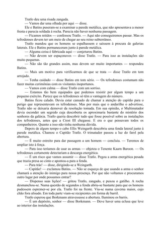 Tratlo deu uma risada zangada.
— Vamos dar uma olhada por aqui — disse.
Ele e Batins puseram-se a examinar a parede metálica, que não apresentava a menor
fresta e parecia soldada à rocha. Parecia não haver nenhuma passagem.
— Ficamos retidos — confessou Tratlo. — Aqui não conseguiremos passar. Mas os
tefrodenses devem ter um meio de chegar ao seu reino subterrâneo.
Tratlo mandou que os homens se espalhassem e saíssem à procura de galerias
laterais. Ele e Batins permaneceram junto à parede metálica.
— Alguma coisa é fabricada aqui — conjeturou Batins.
— Não devem ser espaçonaves — disse Tratlo. — Para isso as instalações são
muito pequenas.
— Não são tão grandes assim, mas devem ser muito importantes — respondeu
Batins.
— Mais um motivo para verificarmos de que se trata — disse Tratlo em tom
arrojado.
— Tenha cuidado — disse Batins em tom sério. — Os tefrodenses costumam não
fazer muitas cerimônias com os visitantes inoportunos.
— Vamos com calma — disse Tratlo com um sorriso.
— Estamos tão bem equipados que podemos resistir por algum tempo a um
pequeno exército. Parece que os tefrodenses só têm a vantagem do número.
Batins ficou calado. Devia estar cansado de chamar a atenção do capitão para o
perigo que representavam os tefrodenses. Mas por mais que o andarilho o advertisse,
Tratlo não se deixaria demover da resolução tomada. Em sua opinião, o Multimatador
devia esconder um segredo cuja descoberta os aproximaria bastante do mistério dos
senhores da galáxia. Tratlo queria descobrir tudo que fosse possível sobre as instalações
dos tefrodenses, antes que a Crest III chegasse. E era o que pensavam todos os
companheiros. Quanto a isso não tinha nenhuma dúvida.
Depois de algum tempo o cabo Ellis Weingarth descobriu uma fenda lateral junto à
parede metálica. Chamou o Capitão Tratlo. O trimatador passou a luz do farol pela
abertura.
— É muito estreito para dar passagem a um homem — concluiu. — Teremos de
ampliar isto à força.
— Para isso teríamos de usar as armas — objetou o Tenente Kaarn Baroon. — Os
tefrodenses certamente detectariam a descarga energética.
— É um risco que vamos assumir — disse Tratlo. Pegou a arma energética pesada
que trazia presa ao cinto e apontou-a para a fenda.
— Para trás! — disse, dirigindo-se a Weingarth.
— Capitão! — exclamou Batins. — Não se esqueça de que usando a arma o senhor
chamará a atenção do inimigo para nossa presença. Por que não voltamos e procuramos
outro lugar por onde possamos entrar?
— Dispenso suas lições! — gritou Tratlo, zangado, e puxou o gatilho. A rocha
desmanchou-se. Numa questão de segundos a fenda abriu-se bastante para que os homens
pudessem espremer-se por ela. Tratlo foi na frente. Viu-se numa caverna maior, cujo
chão fora alisado. Em toda parte viam-se recipientes em forma de barril.
Tratlo esperou que Borkmann atravessasse a abertura. Iluminou os barris.
— É um depósito, senhor — disse Borkmann. — Deve haver uma eclusa que leve
ao interior das instalações.
 