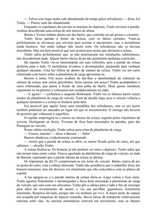 — Talvez este lugar tenha sido abandonado há tempo pelos tefrodenses — disse Arl
Tratlo. — Parece tudo tão abandonado.
Enquanto os tripulantes da corveta se reuniam no depósito, Tratlo revistou a parede.
Acabou descobrindo uma eclusa de três metros de altura.
Batins e Veroni tinham aberto um dos barris, que continha um pó grosso e cinzento.
Tratlo ficou parado à frente da eclusa, com os lábios cerrados. Viam-se
perfeitamente as alavancas que serviam para acionar o mecanismo, mas o merediense
ainda hesitava. Até então tinham tido muita sorte. Os tefrodenses não os haviam
descoberto. Mas era bem possível que isso acontecesse assim que abrissem a eclusa.
Tratlo sabia perfeitamente que, se não penetrassem nas instalações subterrâneas,
não descobririam nada. Alguns barris cheios de pó não permitiam nenhuma conclusão.
De repente Tratlo viu-se interrompido em suas reflexões, pois a parede da eclusa
deslizou para o lado. O merediense levantou o desintegrador, preparado para rechaçar
qualquer atacante. Uma luz filtrou de dentro da câmara da eclusa. Tratlo viu um carro
robotizado com barris sobre a plataforma de carga aproximar-se.
Baixou a arma. Um acaso acabara de dar-lhes a oportunidade de entrarem na
câmara da eclusa sem serem percebidos. Seria mesmo um acaso? Tratlo acompanhou o
carro robotizado, que parou à frente de uma pilha de barris. Duas garras metálicas
seguraram os recipientes e colocaram-nos cuidadosamente no chão.
— E agora? — cochichou o sargento Borkmann. Tratlo viu os últimos barris serem
tirados da plataforma de carga do veículo. Teria de decidir logo, pois o veículo voltaria a
qualquer momento e a eclusa se fecharia atrás dele.
Era possível que aquilo fosse uma armadilha dos tefrodenses, mas se era assim
também poderiam ser atacados no lugar em que se encontravam. O inimigo não haveria
de permitir que voltassem à superfície.
O capitão empertigou-se e entrou na câmara da eclusa, seguido pelos tripulantes da
corveta. Desligaram os faróis. Tiveram de ficar bem encostados às paredes, para dar
Passagem ao veículo.
Numa súbita resolução, Tratlo saltou para cima da plataforma de carga.
— Vamos, tenente! — disse a Baroon. — Suba!
Baroon obedeceu, evidentemente contrariado.
— Assim que a parede da eclusa se abrir, os outros ficarão perto do carro, até que
saltemos — decidiu Tratlo.
A eclusa fechou-se. Os homens já não podiam ver mais o depósito. Tratlo sabia que
não teriam mais como voltar. Estava agachado na plataforma de carga do veículo, ao lado
de Baroon, esperando que a parede interna da eclusa se abrisse.
Os tripulantes da KI-33 comprimiam-se em torno do veículo. Batins estava de pé,
na ponta do carro, com a cabeça abaixada. Tratlo não acreditava que o andarilho fosse um
homem temeroso, mas ele deixava ver claramente que não concordava com os planos do
capitão.
A luz apagou-se, e a parede interna da eclusa abriu-se. Logo voltou a ficar claro.
Tratlo agarrou firmemente o desintegrador e ficou bem encostado à plataforma de carga
do veículo, que saiu com um solavanco. Tratlo pôs a cabeça para o lado a fim de enxergar
para além do revestimento do motor, e viu um pavilhão gigantesco, fortemente
iluminado. Respirou aliviado, porque não via nenhum ser vivo. A maior parte do espaço
era ocupada por máquinas de aspecto estranho. Havia faixas de transporte relativamente
estreitas entre elas. As esteiras automáticas estavam em movimento, mas os objetos
 