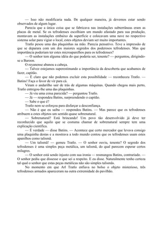 — Isso não modificaria nada. De qualquer maneira, já devemos estar sendo
observados de algum lugar.
Parecia que a única coisa que se fabricava nas instalações subterrâneas eram as
placas de metal. Se os tefrodenses escolhiam um mundo afastado para sua produção,
montavam as instalações embaixo da superfície e colocavam uma nave no respectivo
sistema solar para vigiar o local, estes objetos deviam ser muito importantes.
Tratlo pesou uma das plaquinhas na mão. Parecia pensativo. Teve a impressão de
que se deparara com um dos maiores segredos dos poderosos tefrodenses. Mas que
importância poderiam ter estes microaparelhos para os tefrodenses?
— O senhor tem alguma idéia do que poderia ser, tenente? — perguntou, dirigindo-
se a Baroon.
O reyanense abanou a cabeça.
— Talvez estejamos superestimando a importância da descoberta que acabamos de
fazer, capitão.
— É claro que não podemos excluir esta possibilidade — reconheceu Tratlo. —
Batins! Faça o favor de vir para cá.
Viram o andarilho sair de trás de algumas máquinas. Quando chegou mais perto,
Tratlo entregou-lhe uma das plaquinhas.
— Já viu uma coisa parecida? — perguntou Tratlo.
— Já — respondeu Batins, surpreendendo o capitão.
— Sabe o que é?
Tratlo nem se esforçou para disfarçar a desconfiança.
— Não é que eu saiba — respondeu Batins. — Mas parece que os tefrodenses
atribuem a estes objetos um sentido quase sobrenatural.
— Sobrenatural? Está brincando! Um povo tão desenvolvido já deve ter
reconhecido que aquilo que se costuma chamar de sobrenatural sempre tem uma
explicação científica.
— É verdade — disse Batins. — Acontece que certo mercador que levava consigo
uma plaquinha destas e a mostrava a todo mundo contou que os tefrodenses usam estes
aparelhos como talismã.
— Um talismã! — gemeu Tratlo. — O senhor ouviu, tenente? O segredo dos
tefrodenses é uma simples peça metálica, um talismã, do qual parecem esperar certos
milagres.
— O senhor está sendo injusto com sua ironia — resmungou Batins, contrariado. —
O senhor pediu que dissesse o que sei a respeito. E eu disse. Naturalmente tenho certeza
tal qual o senhor que estas peças metálicas não são simples talismãs.
No momento em que Arl Tratlo enfiava no bolso o objeto misterioso, três
tefrodenses armados apareceram na outra extremidade do pavilhão.
 