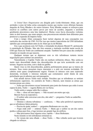 6
A United Stars Organization era dirigida pelo Lorde-Almirante Atlan, que era
arcônida e como tal tinha certas concepções morais que muitas vezes diferiam bastante
daquelas de Perry Rhodan e de outros terranos. Perry Rhodan sempre se esforçava para
resolver os conflitos com outros povos por meio de acordos, enquanto o arcônida
geralmente preconizava uma luta implacável. Muitas vezes havia discussões violentas
entre os dois homens, que eram amigos, mas preconizavam métodos bem diferentes para
promover a expansão do Império Solar.
Com o tempo Atlan conseguira fazer incluir algumas de suas concepções nos
currículos das escolas da USO. Foi Por isso que muitos especialistas da USO defendiam
opiniões que correspondiam antes às de Atlan que às de Rhodan.
Era o que acontecia com Arl Tratlo, o trimatador do planeta Meredi IV, pertencente
à constelação de Plêiades. Mas não fora somente a instrução recebida numa escola da
USO que fizera de Tratlo um combatente anojado. Também fora por causa das condições
reinantes no mundo em que nascera.
Qualquer terrano que se deparasse com os três tefrodenses tentaria iniciar
negociações para celebrar um armistício.
Naturalmente o Capitão Tratlo não era nenhum militarista obtuso. Mas sentiu-se
muito mais desconfiado diante dos desconhecidos do que teria acontecido com um
terrano. Segurou sua arma, com o dedo no gatilho.
Quem visse os três desconhecidos, poderia perfeitamente pensar que se tratava de
terranos. Seus rostos possuíam traços marcantes e a pele era morena aveludada. Os
cabelos eram quase completamente negros. Fitaram os intrusos com uma expressão
destemida, revelando o interesse reduzido que costumamos sentir diante de uma
perturbação que já sabemos que será passageira.
Esta atitude deixou Tratlo mais irritado. Percebeu que os tefrodenses se sentiam
infinitamente superiores. Ao contrário de Tratlo e Baroon, nem tiraram as armas que
traziam presas aos cintos.
— Acho que deveríamos recuar lentamente para junto dos homens que estão à nossa
espera lá atrás, Tratlo — sugeriu Batins em voz baixa.
Tratlo sentiu o sangue subir-lhe à cabeça.
— Não — disse em tom áspero. — Não recuarei um metro que seja.
Baroon ficou na expectativa.
— O senhor sabe conversar com eles, não sabe? — perguntou Tratlo ao andarilho.
Batins tossiu.
— Domino o idioma tefrodense — confessou. — Mas acho preferível esperarmos
que os tefrodenses falem primeiro.
— Precisa de ajuda, senhor? — perguntou Borkmann em voz alta.
— Fique onde está! — ordenou Tratlo. — Basta que o senhor ou um dos outros
ponha a cabeça para fora, e logo teremos um grande fogo de artifício.
— Mas precisamos fazer alguma coisa, capitão — disse Borkmann.
Neste instante os três tefrodenses retiraram-se.
— Só vieram dar uma olhada — disse Tratlo. — Mas voltarão assim que tiverem
chegado os reforços.
 