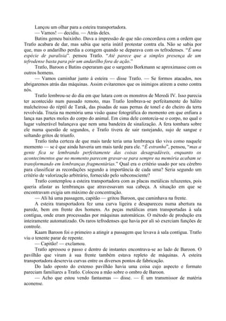 Lançou um olhar para a esteira transportadora.
— Vamos! — decidiu. — Atrás deles.
Batins gemeu baixinho. Dava a impressão de que não concordava com a ordem que
Tratlo acabara de dar, mas sabia que seria inútil protestar contra ela. Não se sabia por
que, mas o andarilho perdia a coragem quando se deparava com os tefrodenses. “É uma
espécie de paralisia”. pensou Tratlo. “Até parece que a simples presença de um
tefrodense basta para pôr um andarilho fora de ação.”
Tratlo, Baroon e Batins esperaram que o sargento Borkmann se aproximasse com os
outros homens.
— Vamos caminhar junto à esteira — disse Tratlo. — Se formos atacados, nos
abrigaremos atrás das máquinas. Assim evitaremos que os inimigos atirem a esmo contra
nós.
Tratlo lembrou-se do dia em que lutara com os monstros de Meredi IV. Isso parecia
ter acontecido num passado remoto, mas Tratlo lembrava-se perfeitamente do hálito
malcheiroso do réptil de Tarak, das pisadas de suas pernas de tonel e do cheiro da terra
revolvida. Trazia na memória uma visão quase fotográfica do momento em que enfiara a
lança nas partes moles do corpo do animal. Em cima dele contorcia-se o corpo, no qual o
lugar vulnerável balançava que nem uma bandeira de sinalização. A fera tombara sobre
ele numa questão de segundos, e Tratlo tivera de sair rastejando, sujo de sangue e
soltando gritos de triunfo.
Tratlo tinha certeza de que mais tarde teria uma lembrança tão viva como naquele
momento — se é que ainda haveria um mais tarde para ele. “É estranho”, pensou, “mas a
gente fica se lembrando perfeitamente das coisas desagradáveis, enquanto os
acontecimentos que no momento parecem gravar-se para sempre na memória acabam se
transformando em lembranças fragmentárias.” Qual era o critério usado por seu cérebro
para classificar as recordações segundo a importância de cada uma? Seria segundo um
critério de valorização arbitrário, fornecido pelo subconsciente?
Tratlo contemplou a esteira transportadora com as placas metálicas reluzentes, pois
queria afastar as lembranças que atravessavam sua cabeça. A situação em que se
encontravam exigia um máximo de concentração.
— Ali há uma passagem, capitão — gritou Baroon, que caminhava na frente.
A esteira transportadora fez uma curva ligeira e desapareceu numa abertura na
parede, bem em frente dos homens. As peças metálicas eram transportadas à sala
contígua, onde eram processadas por máquinas automáticas. O método de produção era
inteiramente automatizado. Os raros tefrodenses que havia por ali só exerciam funções de
controle.
Kaarn Baroon foi o primeiro a atingir a passagem que levava à sala contígua. Tratlo
viu o tenente parar de repente.
— Capitão! — exclamou.
Tratlo apressou o passo e dentro de instantes encontrava-se ao lado de Baroon. O
pavilhão que viram à sua frente também estava repleto de máquinas. A esteira
transportadora descrevia curvas entre os diversos pontos de fabricação.
Do lado oposto do extenso pavilhão havia uma coisa cujo aspecto e formato
pareciam familiares a Tratlo. Colocou a mão sobre o ombro de Baroon.
— Acho que estou vendo fantasmas — disse. — É um transmissor de matéria
aconense.
 