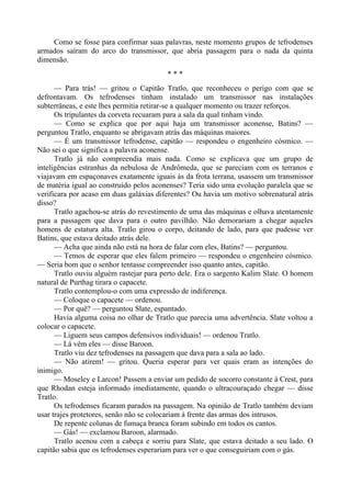 Como se fosse para confirmar suas palavras, neste momento grupos de tefrodenses
armados saíram do arco do transmissor, que abria passagem para o nada da quinta
dimensão.
* * *
— Para trás! — gritou o Capitão Tratlo, que reconheceu o perigo com que se
defrontavam. Os tefrodenses tinham instalado um transmissor nas instalações
subterrâneas, e este lhes permitia retirar-se a qualquer momento ou trazer reforços.
Os tripulantes da corveta recuaram para a sala da qual tinham vindo.
— Como se explica que por aqui haja um transmissor aconense, Batins? —
perguntou Tratlo, enquanto se abrigavam atrás das máquinas maiores.
— É um transmissor tefrodense, capitão — respondeu o engenheiro cósmico. —
Não sei o que significa a palavra aconense.
Tratlo já não compreendia mais nada. Como se explicava que um grupo de
inteligências estranhas da nebulosa de Andrômeda, que se pareciam com os terranos e
viajavam em espaçonaves exatamente iguais às da frota terrana, usassem um transmissor
de matéria igual ao construído pelos aconenses? Teria sido uma evolução paralela que se
verificara por acaso em duas galáxias diferentes? Ou havia um motivo sobrenatural atrás
disso?
Tratlo agachou-se atrás do revestimento de uma das máquinas e olhava atentamente
para a passagem que dava para o outro pavilhão. Não demorariam a chegar aqueles
homens de estatura alta. Tratlo girou o corpo, deitando de lado, para que pudesse ver
Batins, que estava deitado atrás dele.
— Acha que ainda não está na hora de falar com eles, Batins? — perguntou.
— Temos de esperar que eles falem primeiro — respondeu o engenheiro cósmico.
— Seria bom que o senhor tentasse compreender isso quanto antes, capitão.
Tratlo ouviu alguém rastejar para perto dele. Era o sargento Kalim Slate. O homem
natural de Purthag tirara o capacete.
Tratlo contemplou-o com uma expressão de indiferença.
— Coloque o capacete — ordenou.
— Por quê? — perguntou Slate, espantado.
Havia alguma coisa no olhar de Tratlo que parecia uma advertência. Slate voltou a
colocar o capacete.
— Liguem seus campos defensivos individuais! — ordenou Tratlo.
— Lá vêm eles — disse Baroon.
Tratlo viu dez tefrodenses na passagem que dava para a sala ao lado.
— Não atirem! — gritou. Queria esperar para ver quais eram as intenções do
inimigo.
— Moseley e Larcon! Passem a enviar um pedido de socorro constante à Crest, para
que Rhodan esteja informado imediatamente, quando o ultracouraçado chegar — disse
Tratlo.
Os tefrodenses ficaram parados na passagem. Na opinião de Tratlo também deviam
usar trajes protetores, senão não se colocariam à frente das armas dos intrusos.
De repente colunas de fumaça branca foram subindo em todos os cantos.
— Gás! — exclamou Baroon, alarmado.
Tratlo acenou com a cabeça e sorriu para Slate, que estava deitado a seu lado. O
capitão sabia que os tefrodenses esperariam para ver o que conseguiriam com o gás.
 