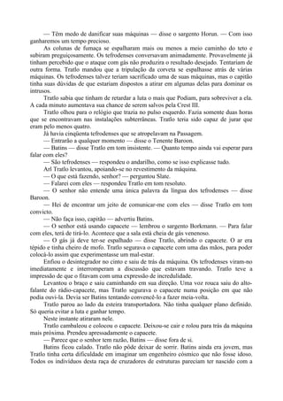 — Têm medo de danificar suas máquinas — disse o sargento Horun. — Com isso
ganharemos um tempo precioso.
As colunas de fumaça se espalharam mais ou menos a meio caminho do teto e
subiram preguiçosamente. Os tefrodenses conversavam animadamente. Provavelmente já
tinham percebido que o ataque com gás não produzira o resultado desejado. Tentariam de
outra forma. Tratlo mandou que a tripulação da corveta se espalhasse atrás de várias
máquinas. Os tefrodenses talvez teriam sacrificado uma de suas máquinas, mas o capitão
tinha suas dúvidas de que estariam dispostos a atirar em algumas delas para dominar os
intrusos.
Tratlo sabia que tinham de retardar a luta o mais que Podiam, para sobreviver a ela.
A cada minuto aumentava sua chance de serem salvos pela Crest III.
Tratlo olhou para o relógio que trazia no pulso esquerdo. Fazia somente duas horas
que se encontravam nas instalações subterrâneas. Tratlo teria sido capaz de jurar que
eram pelo menos quatro.
Já havia cinqüenta tefrodenses que se atropelavam na Passagem.
— Entrarão a qualquer momento — disse o Tenente Baroon.
— Batins — disse Tratlo em tom insistente. — Quanto tempo ainda vai esperar para
falar com eles?
— São tefrodenses — respondeu o andarilho, como se isso explicasse tudo.
Arl Tratlo levantou, apoiando-se no revestimento da máquina.
— O que está fazendo, senhor? — perguntou Slate.
— Falarei com eles — respondeu Tratlo em tom resoluto.
— O senhor não entende uma única palavra da língua dos tefrodenses — disse
Baroon.
— Hei de encontrar um jeito de comunicar-me com eles — disse Tratlo em tom
convicto.
— Não faça isso, capitão — advertiu Batins.
— O senhor está usando capacete — lembrou o sargento Borkmann. — Para falar
com eles, terá de tirá-lo. Acontece que a sala está cheia de gás venenoso.
— O gás já deve ter-se espalhado — disse Tratlo, abrindo o capacete. O ar era
tépido e tinha cheiro de mofo. Tratlo segurava o capacete com uma das mãos, para poder
colocá-lo assim que experimentasse um mal-estar.
Enfiou o desintegrador no cinto e saiu de trás da máquina. Os tefrodenses viram-no
imediatamente e interromperam a discussão que estavam travando. Tratlo teve a
impressão de que o fitavam com uma expressão de incredulidade.
Levantou o braço e saiu caminhando em sua direção. Uma voz rouca saiu do alto-
falante do rádio-capacete, mas Tratlo segurava o capacete numa posição em que não
podia ouvi-la. Devia ser Batins tentando convencê-lo a fazer meia-volta.
Tratlo parou ao lado da esteira transportadora. Não tinha qualquer plano definido.
Só queria evitar a luta e ganhar tempo.
Neste instante atiraram nele.
Tratlo cambaleou e colocou o capacete. Deixou-se cair e rolou para trás da máquina
mais próxima. Prendeu apressadamente o capacete.
— Parece que o senhor tem razão, Batins — disse fora de si.
Batins ficou calado. Tratlo não pôde deixar de sorrir. Batins ainda era jovem, mas
Tratlo tinha certa dificuldade em imaginar um engenheiro cósmico que não fosse idoso.
Todos os indivíduos desta raça de cruzadores de estruturas pareciam ter nascido com a
 